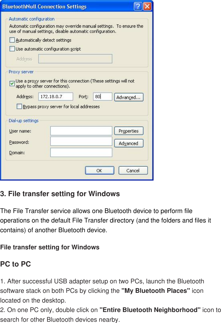  3. File transfer setting for Windows The File Transfer service allows one Bluetooth device to perform file operations on the default File Transfer directory (and the folders and files it contains) of another Bluetooth device. File transfer setting for Windows PC to PC 1. After successful USB adapter setup on two PCs, launch the Bluetooth software stack on both PCs by clicking the &quot;My Bluetooth Places&quot; icon located on the desktop. 2. On one PC only, double click on &quot;Entire Bluetooth Neighborhood&quot; icon to search for other Bluetooth devices nearby. 
