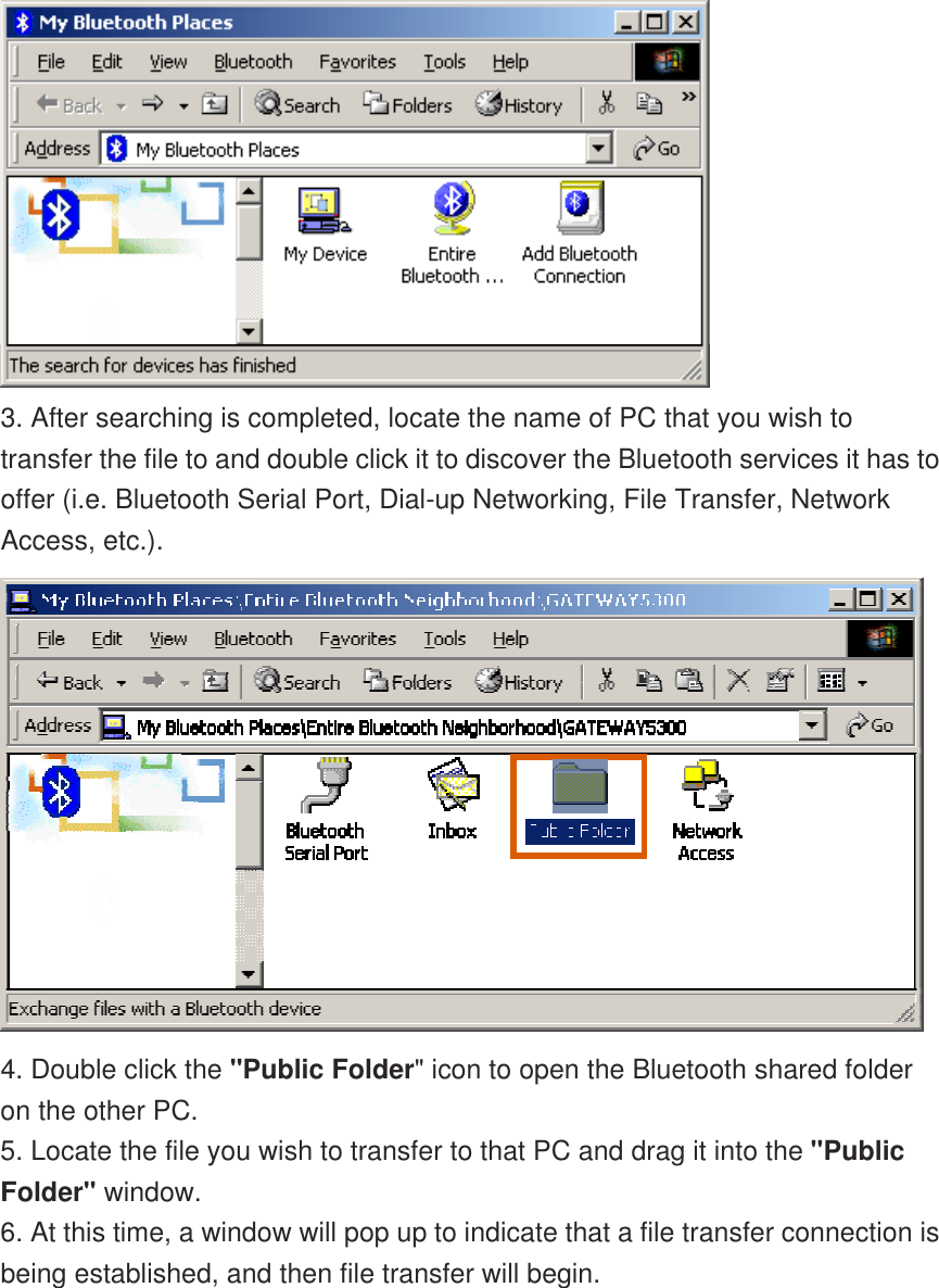  3. After searching is completed, locate the name of PC that you wish to transfer the file to and double click it to discover the Bluetooth services it has to offer (i.e. Bluetooth Serial Port, Dial-up Networking, File Transfer, Network Access, etc.).  4. Double click the &quot;Public Folder&quot; icon to open the Bluetooth shared folder on the other PC. 5. Locate the file you wish to transfer to that PC and drag it into the &quot;Public Folder&quot; window. 6. At this time, a window will pop up to indicate that a file transfer connection is being established, and then file transfer will begin. 