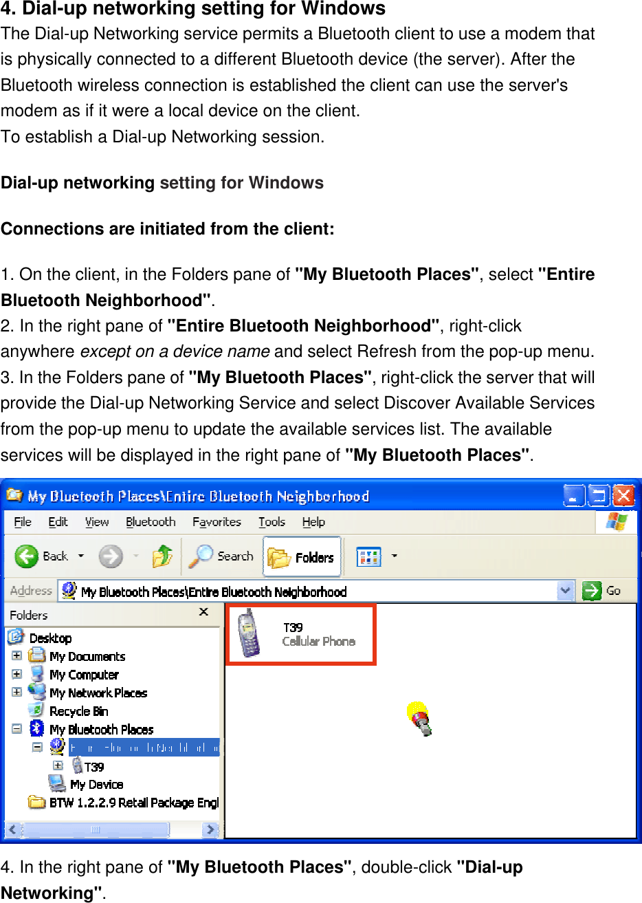 4. Dial-up networking setting for Windows The Dial-up Networking service permits a Bluetooth client to use a modem that is physically connected to a different Bluetooth device (the server). After the Bluetooth wireless connection is established the client can use the server&apos;s modem as if it were a local device on the client.  To establish a Dial-up Networking session. Dial-up networking setting for Windows Connections are initiated from the client: 1. On the client, in the Folders pane of &quot;My Bluetooth Places&quot;, select &quot;Entire Bluetooth Neighborhood&quot;. 2. In the right pane of &quot;Entire Bluetooth Neighborhood&quot;, right-click anywhere except on a device name and select Refresh from the pop-up menu. 3. In the Folders pane of &quot;My Bluetooth Places&quot;, right-click the server that will provide the Dial-up Networking Service and select Discover Available Services from the pop-up menu to update the available services list. The available services will be displayed in the right pane of &quot;My Bluetooth Places&quot;.  4. In the right pane of &quot;My Bluetooth Places&quot;, double-click &quot;Dial-up Networking&quot;. 