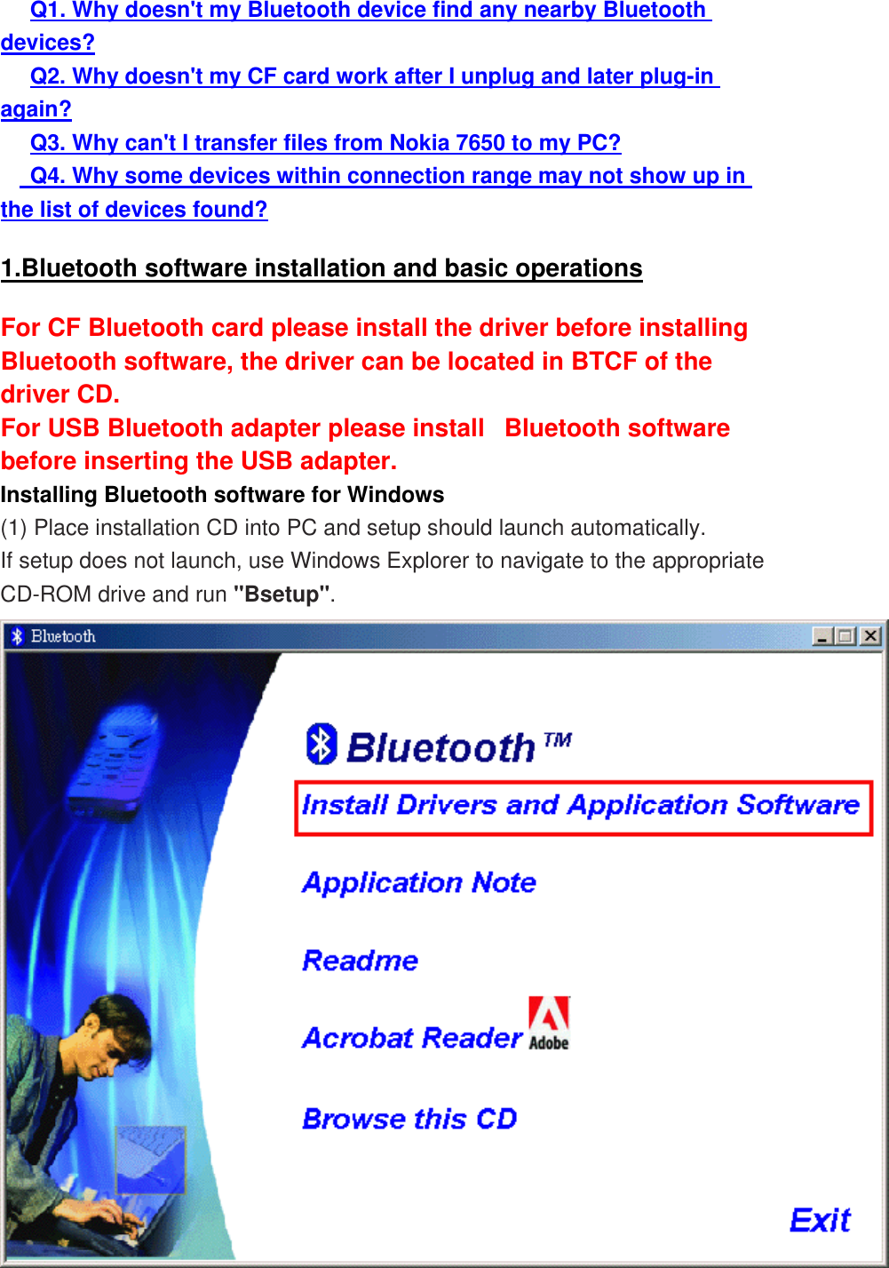      Q1. Why doesn&apos;t my Bluetooth device find any nearby Bluetooth devices?      Q2. Why doesn&apos;t my CF card work after I unplug and later plug-in again?      Q3. Why can&apos;t I transfer files from Nokia 7650 to my PC?      Q4. Why some devices within connection range may not show up in the list of devices found? 1.Bluetooth software installation and basic operations For CF Bluetooth card please install the driver before installing Bluetooth software, the driver can be located in BTCF of the driver CD.   For USB Bluetooth adapter please install   Bluetooth software before inserting the USB adapter. Installing Bluetooth software for Windows (1) Place installation CD into PC and setup should launch automatically.  If setup does not launch, use Windows Explorer to navigate to the appropriate CD-ROM drive and run &quot;Bsetup&quot;.  