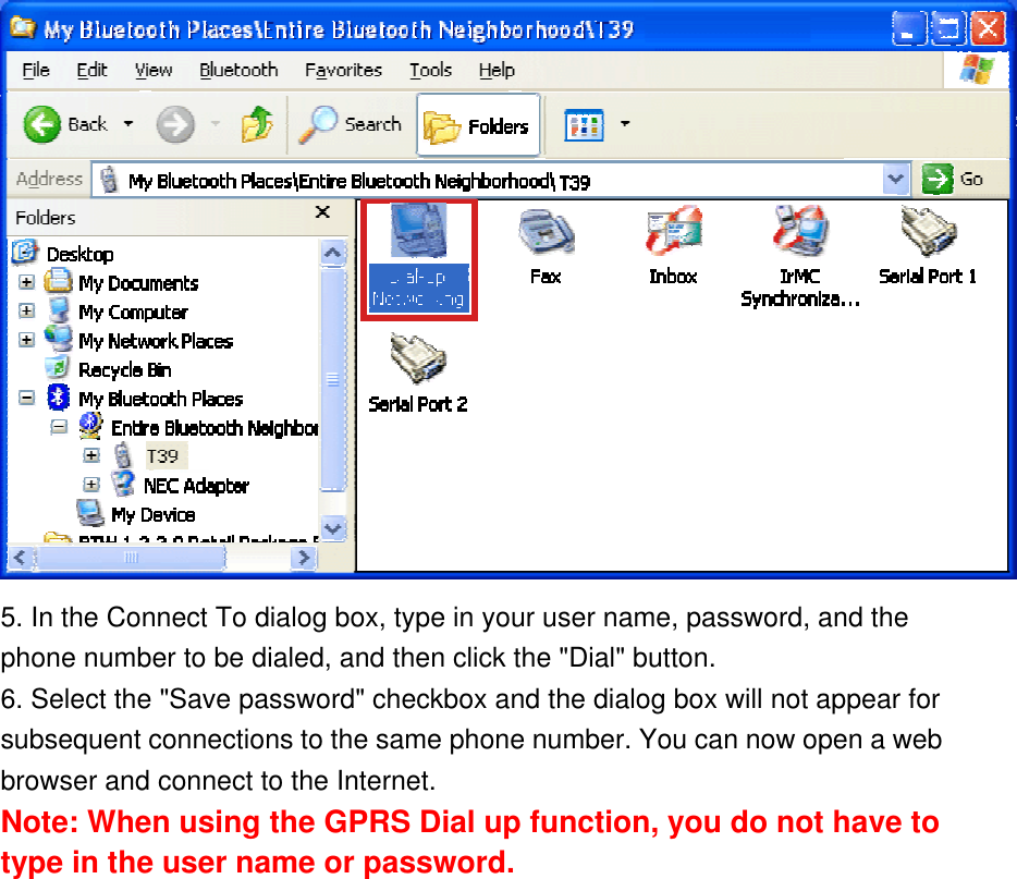  5. In the Connect To dialog box, type in your user name, password, and the phone number to be dialed, and then click the &quot;Dial&quot; button.  6. Select the &quot;Save password&quot; checkbox and the dialog box will not appear for subsequent connections to the same phone number. You can now open a web browser and connect to the Internet. Note: When using the GPRS Dial up function, you do not have to type in the user name or password.  