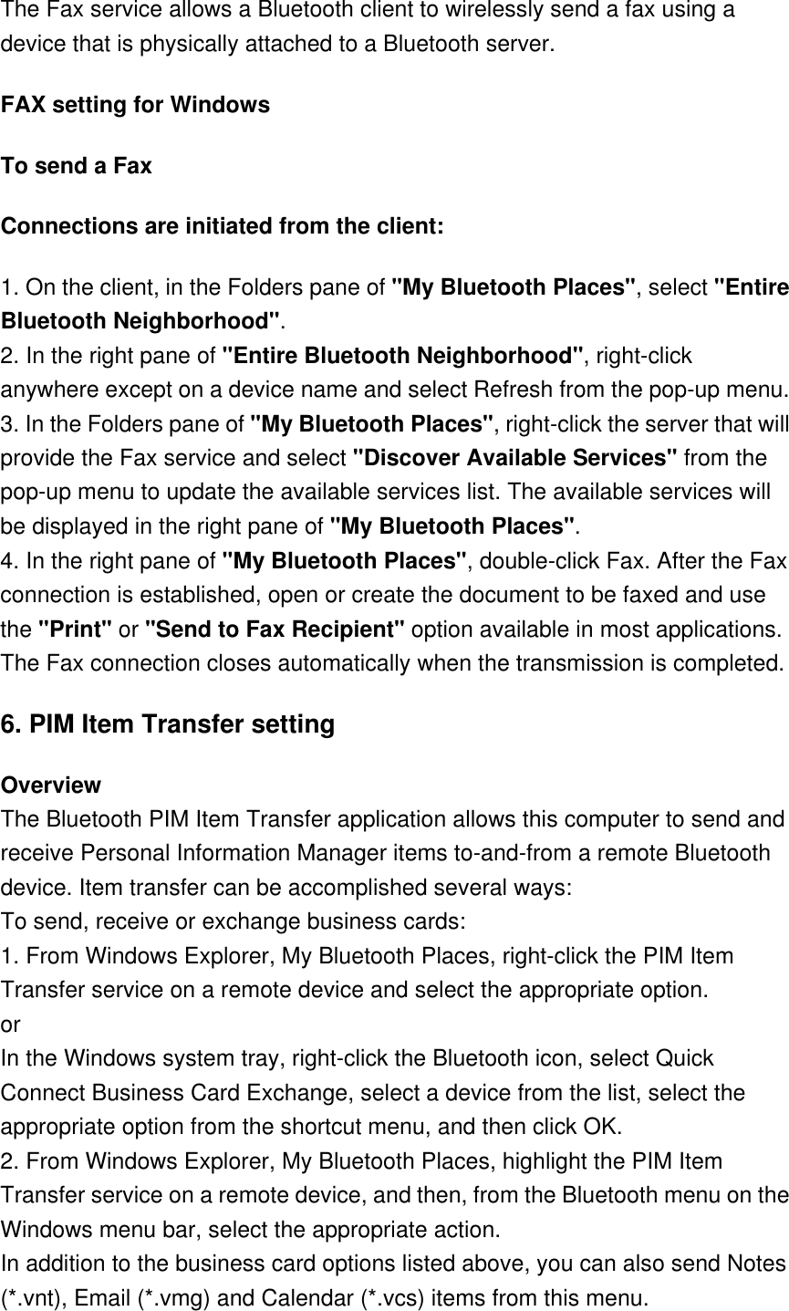 The Fax service allows a Bluetooth client to wirelessly send a fax using a device that is physically attached to a Bluetooth server. FAX setting for Windows To send a Fax Connections are initiated from the client: 1. On the client, in the Folders pane of &quot;My Bluetooth Places&quot;, select &quot;Entire Bluetooth Neighborhood&quot;. 2. In the right pane of &quot;Entire Bluetooth Neighborhood&quot;, right-click anywhere except on a device name and select Refresh from the pop-up menu. 3. In the Folders pane of &quot;My Bluetooth Places&quot;, right-click the server that will provide the Fax service and select &quot;Discover Available Services&quot; from the pop-up menu to update the available services list. The available services will be displayed in the right pane of &quot;My Bluetooth Places&quot;. 4. In the right pane of &quot;My Bluetooth Places&quot;, double-click Fax. After the Fax connection is established, open or create the document to be faxed and use the &quot;Print&quot; or &quot;Send to Fax Recipient&quot; option available in most applications. The Fax connection closes automatically when the transmission is completed. 6. PIM Item Transfer setting Overview The Bluetooth PIM Item Transfer application allows this computer to send and receive Personal Information Manager items to-and-from a remote Bluetooth device. Item transfer can be accomplished several ways: To send, receive or exchange business cards: 1. From Windows Explorer, My Bluetooth Places, right-click the PIM Item Transfer service on a remote device and select the appropriate option. or  In the Windows system tray, right-click the Bluetooth icon, select Quick Connect Business Card Exchange, select a device from the list, select the appropriate option from the shortcut menu, and then click OK. 2. From Windows Explorer, My Bluetooth Places, highlight the PIM Item Transfer service on a remote device, and then, from the Bluetooth menu on the Windows menu bar, select the appropriate action. In addition to the business card options listed above, you can also send Notes (*.vnt), Email (*.vmg) and Calendar (*.vcs) items from this menu. 