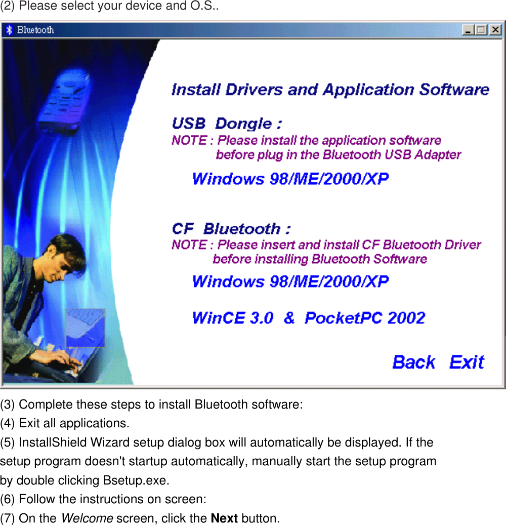 (2) Please select your device and O.S..  (3) Complete these steps to install Bluetooth software: (4) Exit all applications. (5) InstallShield Wizard setup dialog box will automatically be displayed. If the setup program doesn&apos;t startup automatically, manually start the setup program by double clicking Bsetup.exe. (6) Follow the instructions on screen: (7) On the Welcome screen, click the Next button. 