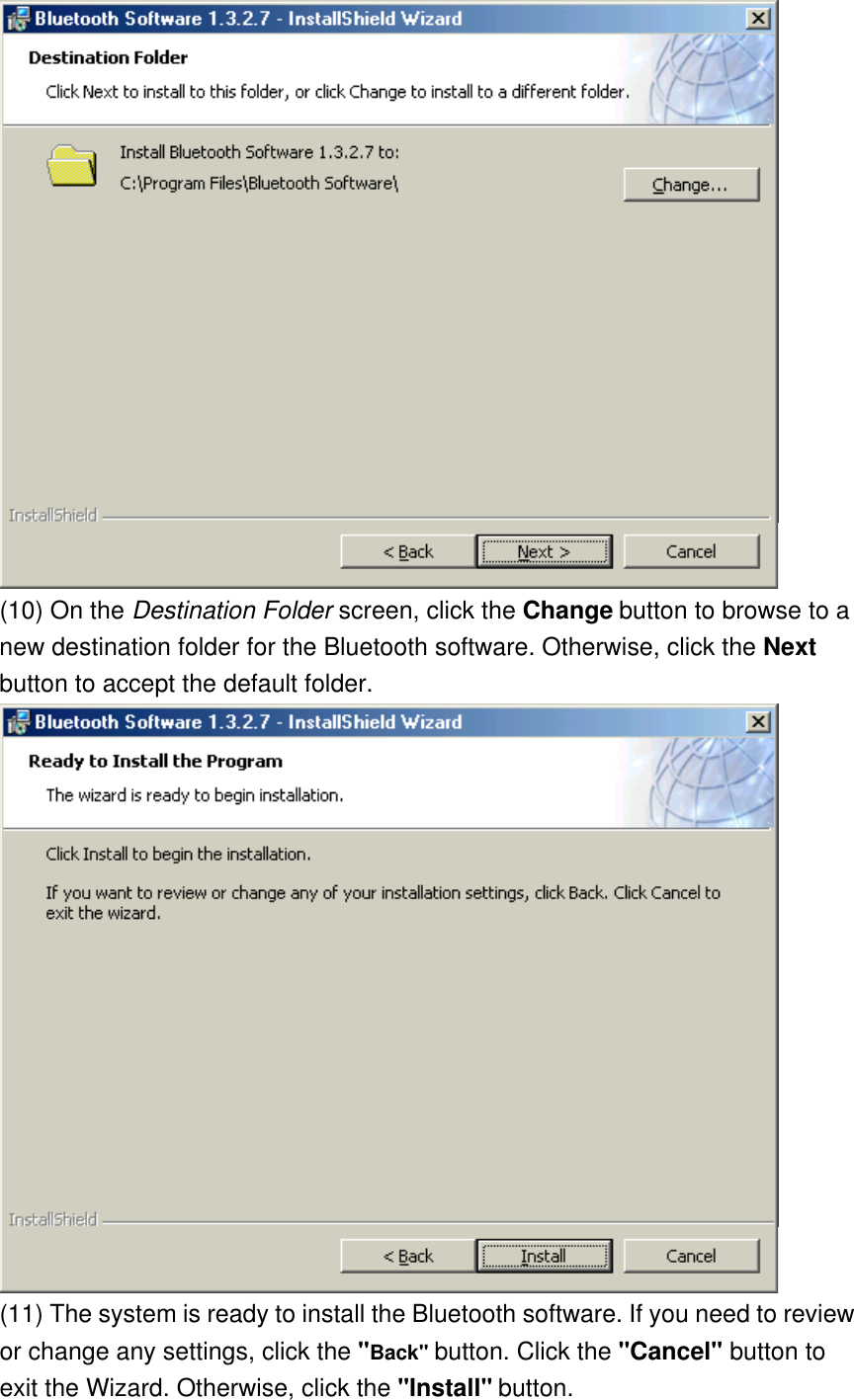  (10) On the Destination Folder screen, click the Change button to browse to a new destination folder for the Bluetooth software. Otherwise, click the Next button to accept the default folder.  (11) The system is ready to install the Bluetooth software. If you need to review or change any settings, click the &quot;Back&quot; button. Click the &quot;Cancel&quot; button to exit the Wizard. Otherwise, click the &quot;Install&quot; button. 