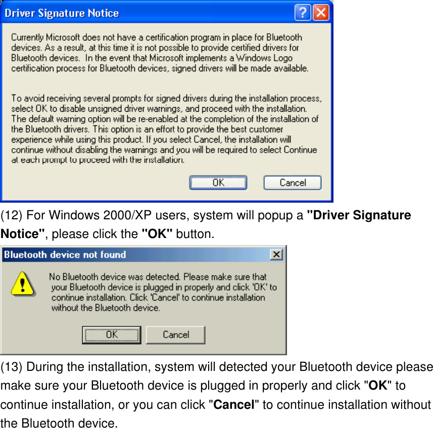  (12) For Windows 2000/XP users, system will popup a &quot;Driver Signature Notice&quot;, please click the &quot;OK&quot; button.    (13) During the installation, system will detected your Bluetooth device please make sure your Bluetooth device is plugged in properly and click &quot;OK&quot; to continue installation, or you can click &quot;Cancel&quot; to continue installation without the Bluetooth device. 