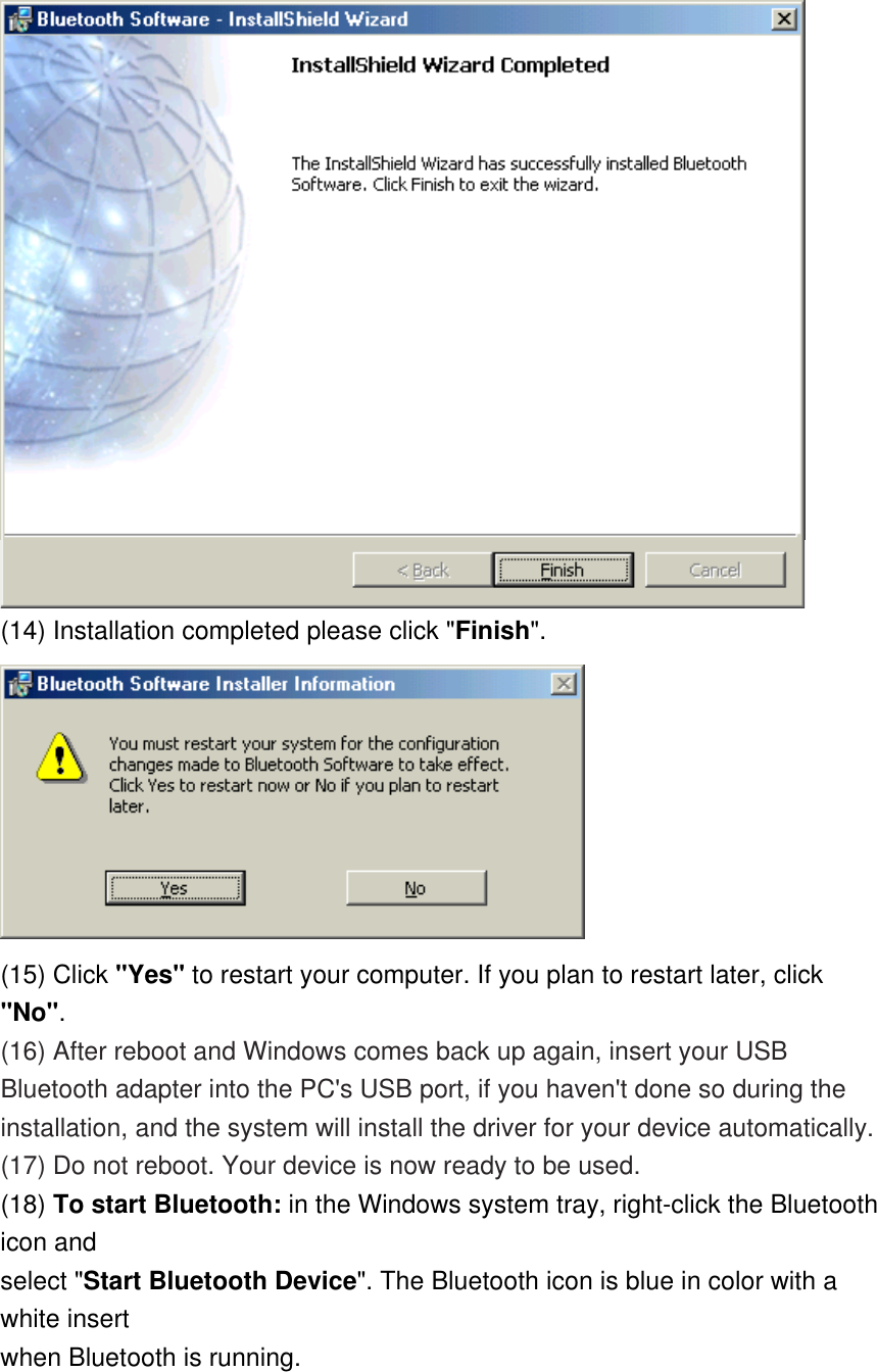  (14) Installation completed please click &quot;Finish&quot;.   (15) Click &quot;Yes&quot; to restart your computer. If you plan to restart later, click &quot;No&quot;. (16) After reboot and Windows comes back up again, insert your USB Bluetooth adapter into the PC&apos;s USB port, if you haven&apos;t done so during the installation, and the system will install the driver for your device automatically. (17) Do not reboot. Your device is now ready to be used. (18) To start Bluetooth: in the Windows system tray, right-click the Bluetooth icon and select &quot;Start Bluetooth Device&quot;. The Bluetooth icon is blue in color with a white insert when Bluetooth is running. 