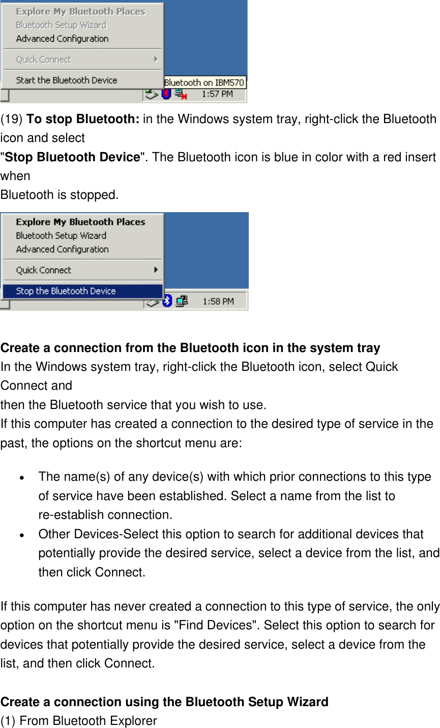  (19) To stop Bluetooth: in the Windows system tray, right-click the Bluetooth icon and select &quot;Stop Bluetooth Device&quot;. The Bluetooth icon is blue in color with a red insert when Bluetooth is stopped.    Create a connection from the Bluetooth icon in the system tray In the Windows system tray, right-click the Bluetooth icon, select Quick Connect and then the Bluetooth service that you wish to use. If this computer has created a connection to the desired type of service in the past, the options on the shortcut menu are: •  The name(s) of any device(s) with which prior connections to this type of service have been established. Select a name from the list to re-establish connection. •  Other Devices-Select this option to search for additional devices that potentially provide the desired service, select a device from the list, and then click Connect. If this computer has never created a connection to this type of service, the only option on the shortcut menu is &quot;Find Devices&quot;. Select this option to search for devices that potentially provide the desired service, select a device from the list, and then click Connect.   Create a connection using the Bluetooth Setup Wizard (1) From Bluetooth Explorer 