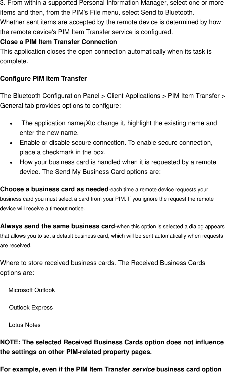 3. From within a supported Personal Information Manager, select one or more items and then, from the PIM&apos;s File menu, select Send to Bluetooth. Whether sent items are accepted by the remote device is determined by how the remote device&apos;s PIM Item Transfer service is configured. Close a PIM Item Transfer Connection This application closes the open connection automatically when its task is complete. Configure PIM Item Transfer   The Bluetooth Configuration Panel &gt; Client Applications &gt; PIM Item Transfer &gt; General tab provides options to configure:   •   The application name¡Xto change it, highlight the existing name and enter the new name.   •  Enable or disable secure connection. To enable secure connection, place a checkmark in the box.   •  How your business card is handled when it is requested by a remote device. The Send My Business Card options are:   Choose a business card as needed-each time a remote device requests your business card you must select a card from your PIM. If you ignore the request the remote device will receive a timeout notice.   Always send the same business card-when this option is selected a dialog appears that allows you to set a default business card, which will be sent automatically when requests are received.               Where to store received business cards. The Received Business Cards options are:       Microsoft Outlook       Outlook Express        Lotus Notes   NOTE: The selected Received Business Cards option does not influence the settings on other PIM-related property pages.   For example, even if the PIM Item Transfer service business card option 