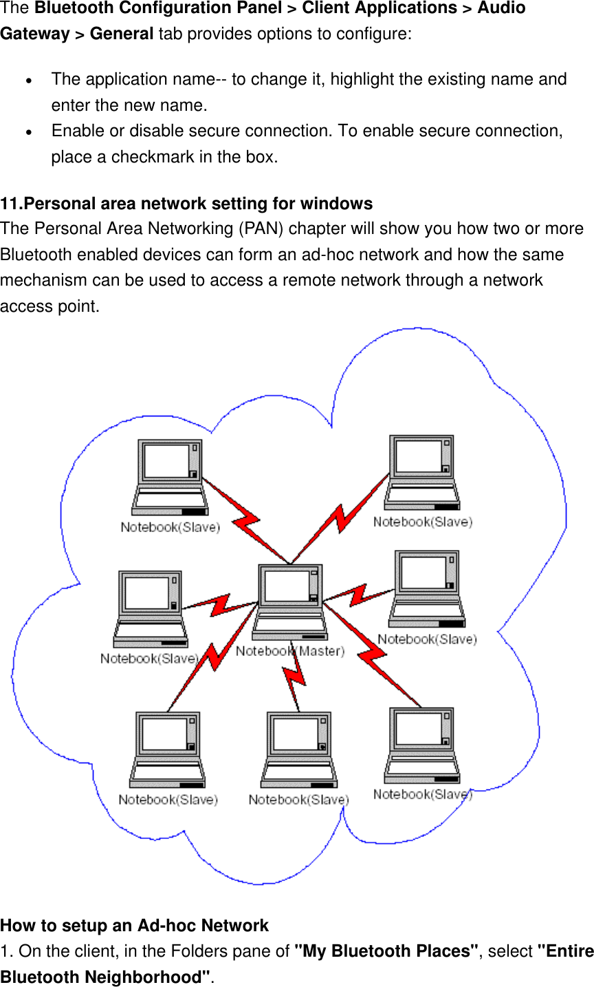 The Bluetooth Configuration Panel &gt; Client Applications &gt; Audio Gateway &gt; General tab provides options to configure: •  The application name-- to change it, highlight the existing name and enter the new name. •  Enable or disable secure connection. To enable secure connection, place a checkmark in the box. 11.Personal area network setting for windows   The Personal Area Networking (PAN) chapter will show you how two or more Bluetooth enabled devices can form an ad-hoc network and how the same mechanism can be used to access a remote network through a network access point.   How to setup an Ad-hoc Network 1. On the client, in the Folders pane of &quot;My Bluetooth Places&quot;, select &quot;Entire Bluetooth Neighborhood&quot;. 