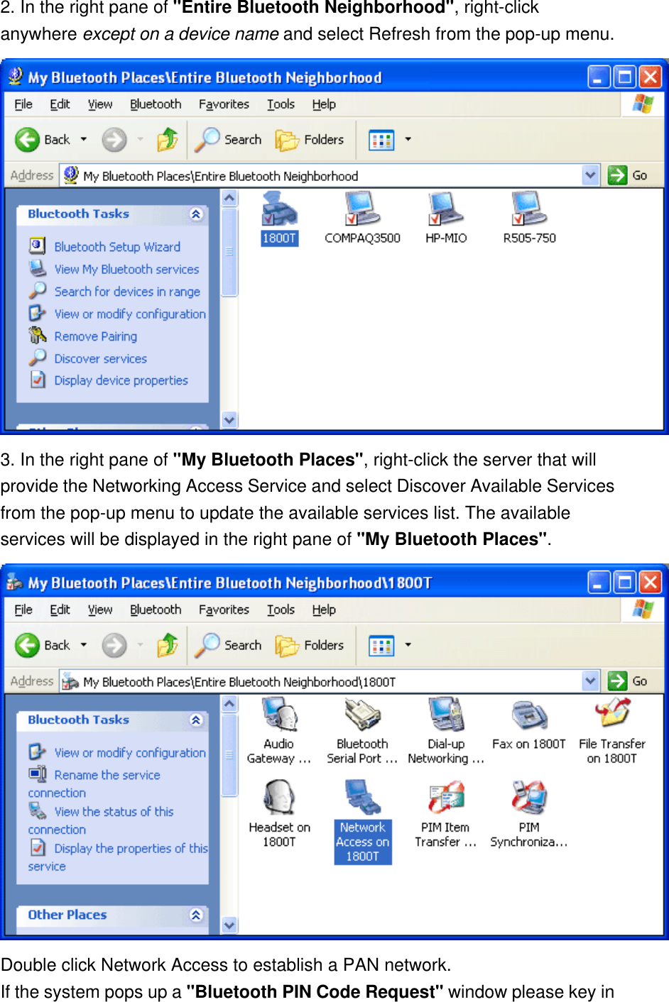 2. In the right pane of &quot;Entire Bluetooth Neighborhood&quot;, right-click anywhere except on a device name and select Refresh from the pop-up menu.  3. In the right pane of &quot;My Bluetooth Places&quot;, right-click the server that will provide the Networking Access Service and select Discover Available Services from the pop-up menu to update the available services list. The available services will be displayed in the right pane of &quot;My Bluetooth Places&quot;.  Double click Network Access to establish a PAN network.  If the system pops up a &quot;Bluetooth PIN Code Request&quot; window please key in 