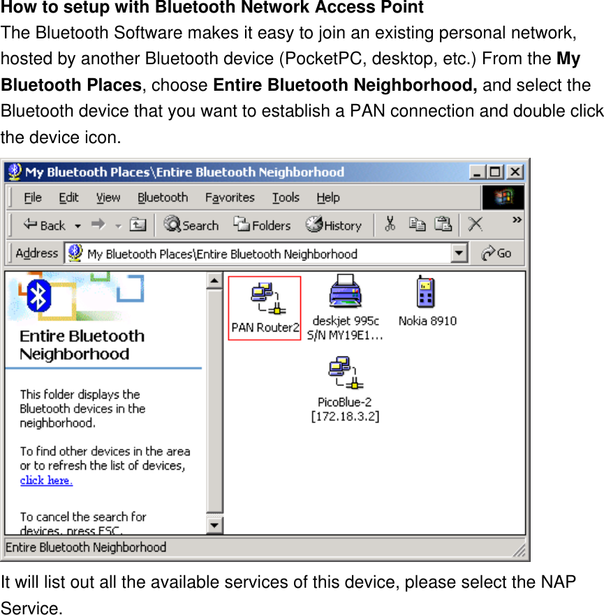 How to setup with Bluetooth Network Access Point The Bluetooth Software makes it easy to join an existing personal network, hosted by another Bluetooth device (PocketPC, desktop, etc.) From the My Bluetooth Places, choose Entire Bluetooth Neighborhood, and select the Bluetooth device that you want to establish a PAN connection and double click the device icon.  It will list out all the available services of this device, please select the NAP Service. 