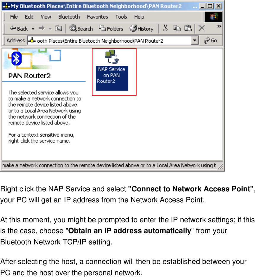  Right click the NAP Service and select &quot;Connect to Network Access Point&quot;, your PC will get an IP address from the Network Access Point.  At this moment, you might be prompted to enter the IP network settings; if this is the case, choose &quot;Obtain an IP address automatically&quot; from your Bluetooth Network TCP/IP setting.   After selecting the host, a connection will then be established between your PC and the host over the personal network.  