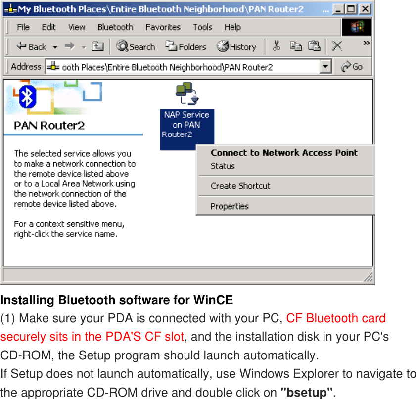  Installing Bluetooth software for WinCE  (1) Make sure your PDA is connected with your PC, CF Bluetooth card securely sits in the PDA&apos;S CF slot, and the installation disk in your PC&apos;s CD-ROM, the Setup program should launch automatically.  If Setup does not launch automatically, use Windows Explorer to navigate to the appropriate CD-ROM drive and double click on &quot;bsetup&quot;.  