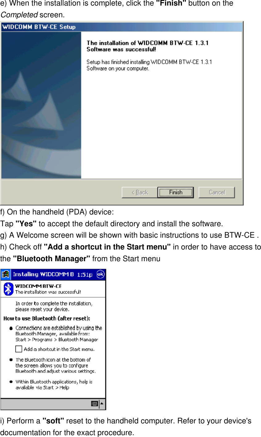 e) When the installation is complete, click the &quot;Finish&quot; button on the Completed screen.    f) On the handheld (PDA) device: Tap &quot;Yes&quot; to accept the default directory and install the software. g) A Welcome screen will be shown with basic instructions to use BTW-CE . h) Check off &quot;Add a shortcut in the Start menu&quot; in order to have access to the &quot;Bluetooth Manager&quot; from the Start menu  i) Perform a &quot;soft&quot; reset to the handheld computer. Refer to your device&apos;s documentation for the exact procedure. 