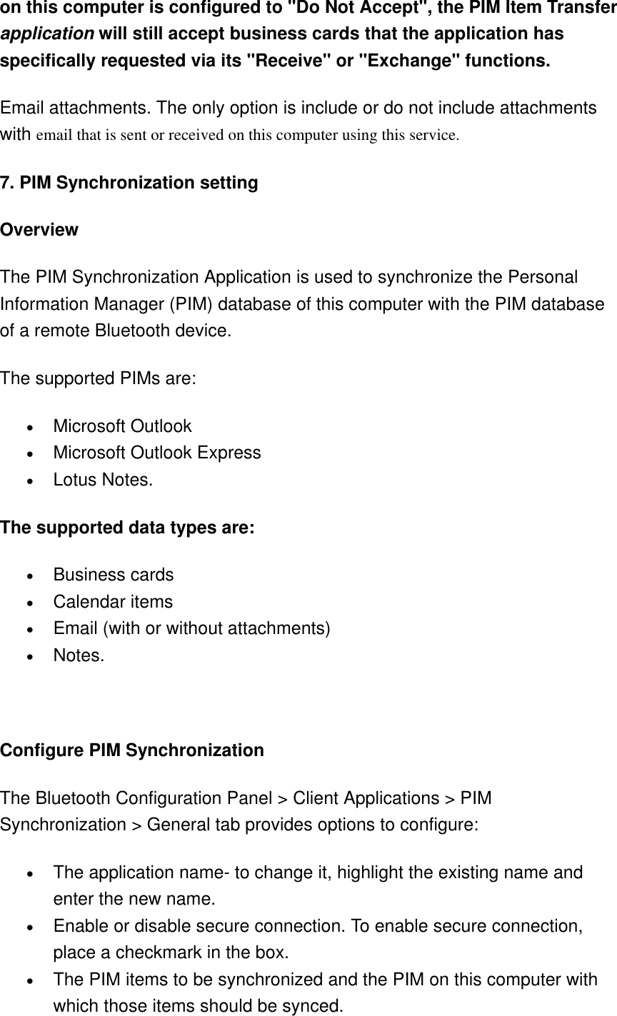 on this computer is configured to &quot;Do Not Accept&quot;, the PIM Item Transfer application will still accept business cards that the application has specifically requested via its &quot;Receive&quot; or &quot;Exchange&quot; functions.   Email attachments. The only option is include or do not include attachments with email that is sent or received on this computer using this service. 7. PIM Synchronization setting Overview   The PIM Synchronization Application is used to synchronize the Personal Information Manager (PIM) database of this computer with the PIM database of a remote Bluetooth device.   The supported PIMs are:   •  Microsoft Outlook   •  Microsoft Outlook Express   •  Lotus Notes.   The supported data types are:   •  Business cards   •  Calendar items   •  Email (with or without attachments)   •  Notes.       Configure PIM Synchronization   The Bluetooth Configuration Panel &gt; Client Applications &gt; PIM Synchronization &gt; General tab provides options to configure:   •  The application name- to change it, highlight the existing name and enter the new name.   •  Enable or disable secure connection. To enable secure connection, place a checkmark in the box.   •  The PIM items to be synchronized and the PIM on this computer with which those items should be synced.   