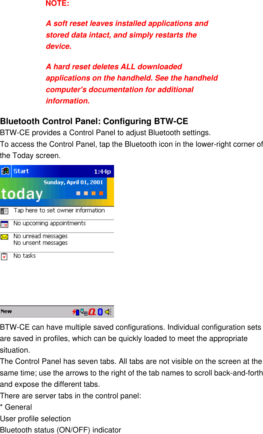 NOTE:  A soft reset leaves installed applications and stored data intact, and simply restarts the device.  A hard reset deletes ALL downloaded applications on the handheld. See the handheld computer&apos;s documentation for additional information. Bluetooth Control Panel: Configuring BTW-CE BTW-CE provides a Control Panel to adjust Bluetooth settings. To access the Control Panel, tap the Bluetooth icon in the lower-right corner of the Today screen.   BTW-CE can have multiple saved configurations. Individual configuration sets are saved in profiles, which can be quickly loaded to meet the appropriate situation.  The Control Panel has seven tabs. All tabs are not visible on the screen at the same time; use the arrows to the right of the tab names to scroll back-and-forth and expose the different tabs. There are server tabs in the control panel: * General User profile selection Bluetooth status (ON/OFF) indicator 