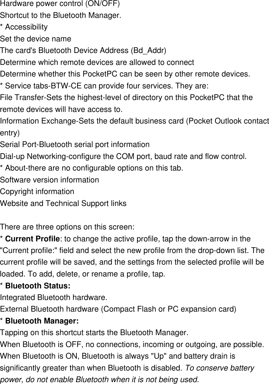 Hardware power control (ON/OFF) Shortcut to the Bluetooth Manager. * Accessibility Set the device name The card&apos;s Bluetooth Device Address (Bd_Addr) Determine which remote devices are allowed to connect Determine whether this PocketPC can be seen by other remote devices. * Service tabs-BTW-CE can provide four services. They are: File Transfer-Sets the highest-level of directory on this PocketPC that the remote devices will have access to. Information Exchange-Sets the default business card (Pocket Outlook contact entry) Serial Port-Bluetooth serial port information Dial-up Networking-configure the COM port, baud rate and flow control. * About-there are no configurable options on this tab. Software version information Copyright information Website and Technical Support links    There are three options on this screen: * Current Profile: to change the active profile, tap the down-arrow in the &quot;Current profile:&quot; field and select the new profile from the drop-down list. The current profile will be saved, and the settings from the selected profile will be loaded. To add, delete, or rename a profile, tap. * Bluetooth Status: Integrated Bluetooth hardware. External Bluetooth hardware (Compact Flash or PC expansion card)  * Bluetooth Manager: Tapping on this shortcut starts the Bluetooth Manager. When Bluetooth is OFF, no connections, incoming or outgoing, are possible. When Bluetooth is ON, Bluetooth is always &quot;Up&quot; and battery drain is significantly greater than when Bluetooth is disabled. To conserve battery power, do not enable Bluetooth when it is not being used. 