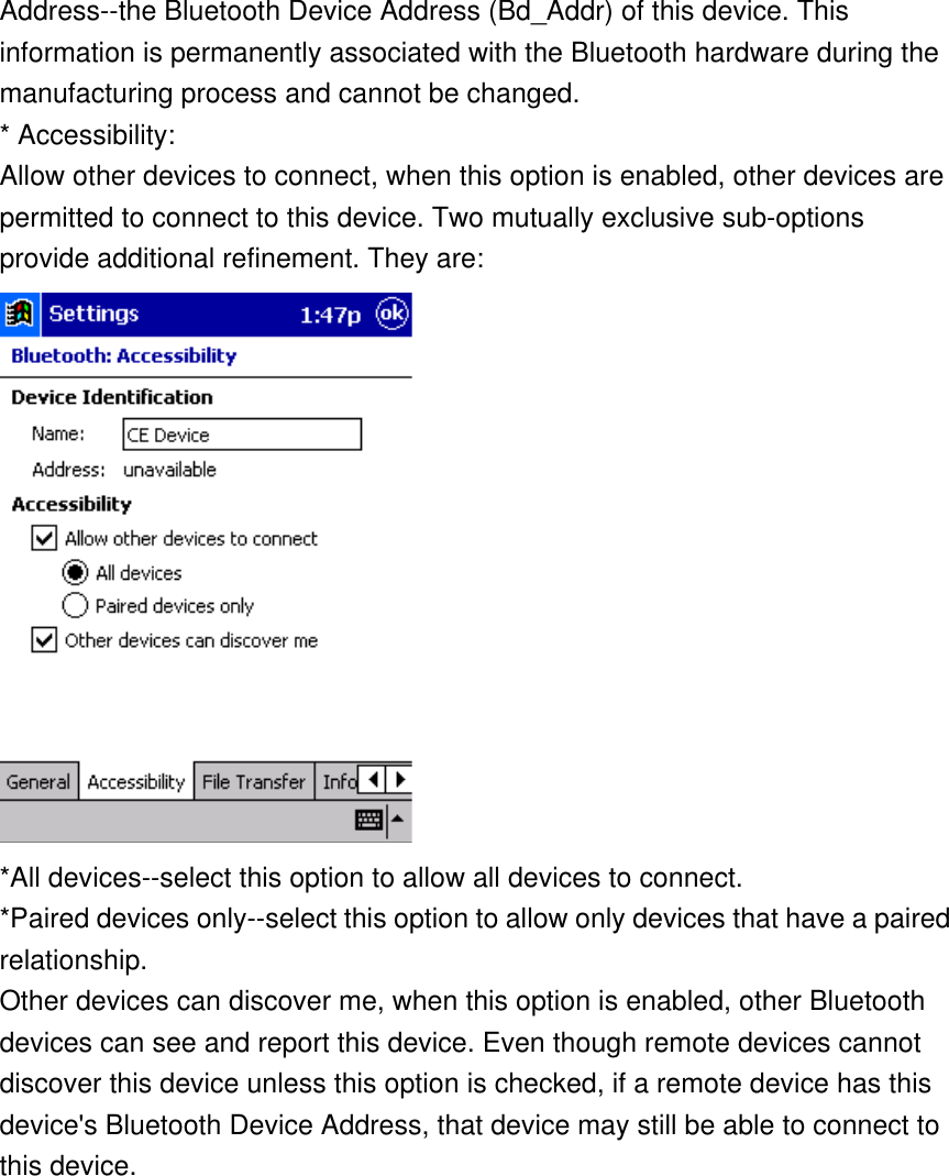 Address--the Bluetooth Device Address (Bd_Addr) of this device. This information is permanently associated with the Bluetooth hardware during the manufacturing process and cannot be changed. * Accessibility: Allow other devices to connect, when this option is enabled, other devices are permitted to connect to this device. Two mutually exclusive sub-options provide additional refinement. They are:  *All devices--select this option to allow all devices to connect. *Paired devices only--select this option to allow only devices that have a paired relationship. Other devices can discover me, when this option is enabled, other Bluetooth devices can see and report this device. Even though remote devices cannot discover this device unless this option is checked, if a remote device has this device&apos;s Bluetooth Device Address, that device may still be able to connect to this device. 