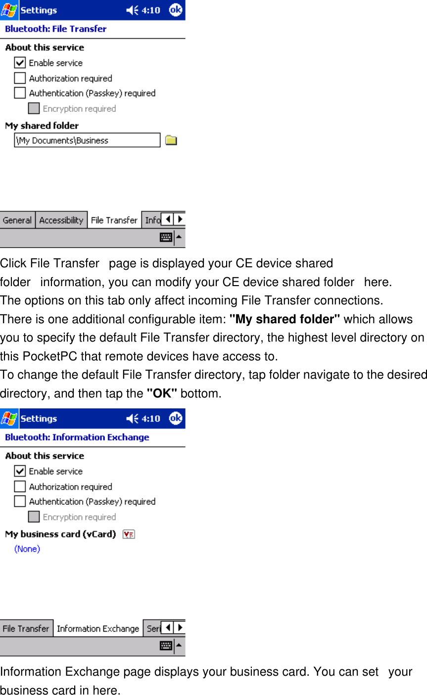  Click File Transfer   page is displayed your CE device shared folder   information, you can modify your CE device shared folder   here.    The options on this tab only affect incoming File Transfer connections. There is one additional configurable item: &quot;My shared folder&quot; which allows you to specify the default File Transfer directory, the highest level directory on this PocketPC that remote devices have access to. To change the default File Transfer directory, tap folder navigate to the desired directory, and then tap the &quot;OK&quot; bottom.  Information Exchange page displays your business card. You can set   your business card in here.  