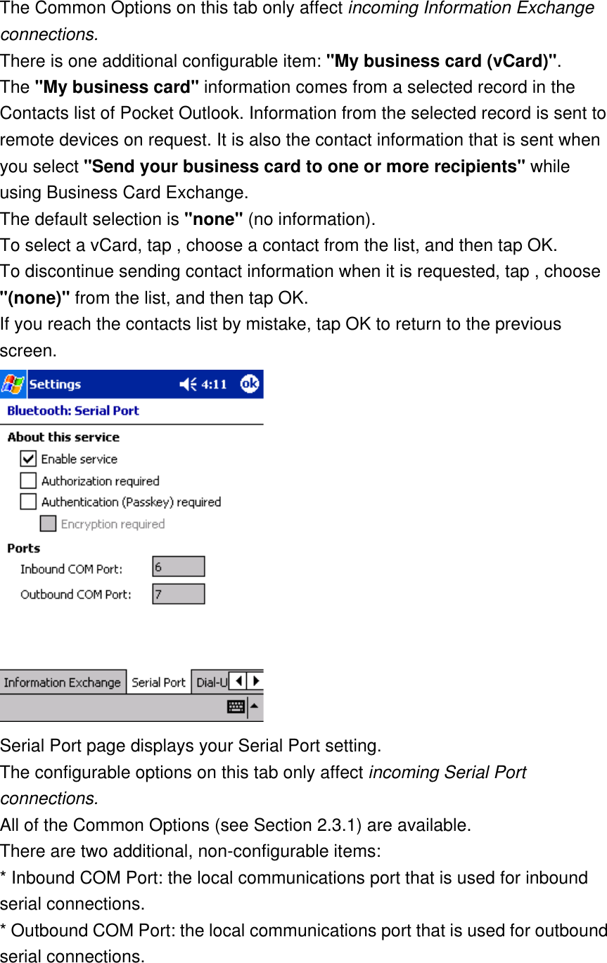 The Common Options on this tab only affect incoming Information Exchange connections. There is one additional configurable item: &quot;My business card (vCard)&quot;. The &quot;My business card&quot; information comes from a selected record in the Contacts list of Pocket Outlook. Information from the selected record is sent to remote devices on request. It is also the contact information that is sent when you select &quot;Send your business card to one or more recipients&quot; while using Business Card Exchange. The default selection is &quot;none&quot; (no information). To select a vCard, tap , choose a contact from the list, and then tap OK. To discontinue sending contact information when it is requested, tap , choose &quot;(none)&quot; from the list, and then tap OK. If you reach the contacts list by mistake, tap OK to return to the previous screen.   Serial Port page displays your Serial Port setting.  The configurable options on this tab only affect incoming Serial Port connections. All of the Common Options (see Section 2.3.1) are available. There are two additional, non-configurable items: * Inbound COM Port: the local communications port that is used for inbound serial connections. * Outbound COM Port: the local communications port that is used for outbound serial connections. 