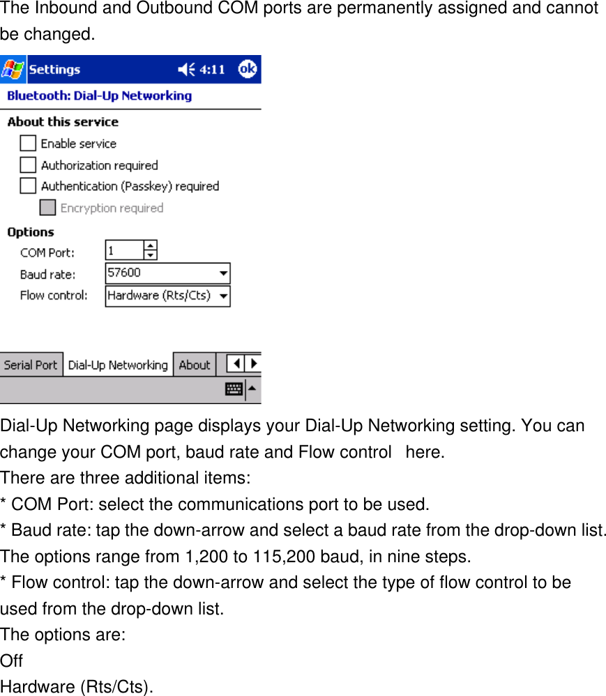 The Inbound and Outbound COM ports are permanently assigned and cannot be changed.  Dial-Up Networking page displays your Dial-Up Networking setting. You can change your COM port, baud rate and Flow control   here.    There are three additional items: * COM Port: select the communications port to be used. * Baud rate: tap the down-arrow and select a baud rate from the drop-down list. The options range from 1,200 to 115,200 baud, in nine steps. * Flow control: tap the down-arrow and select the type of flow control to be used from the drop-down list.  The options are: Off Hardware (Rts/Cts). 