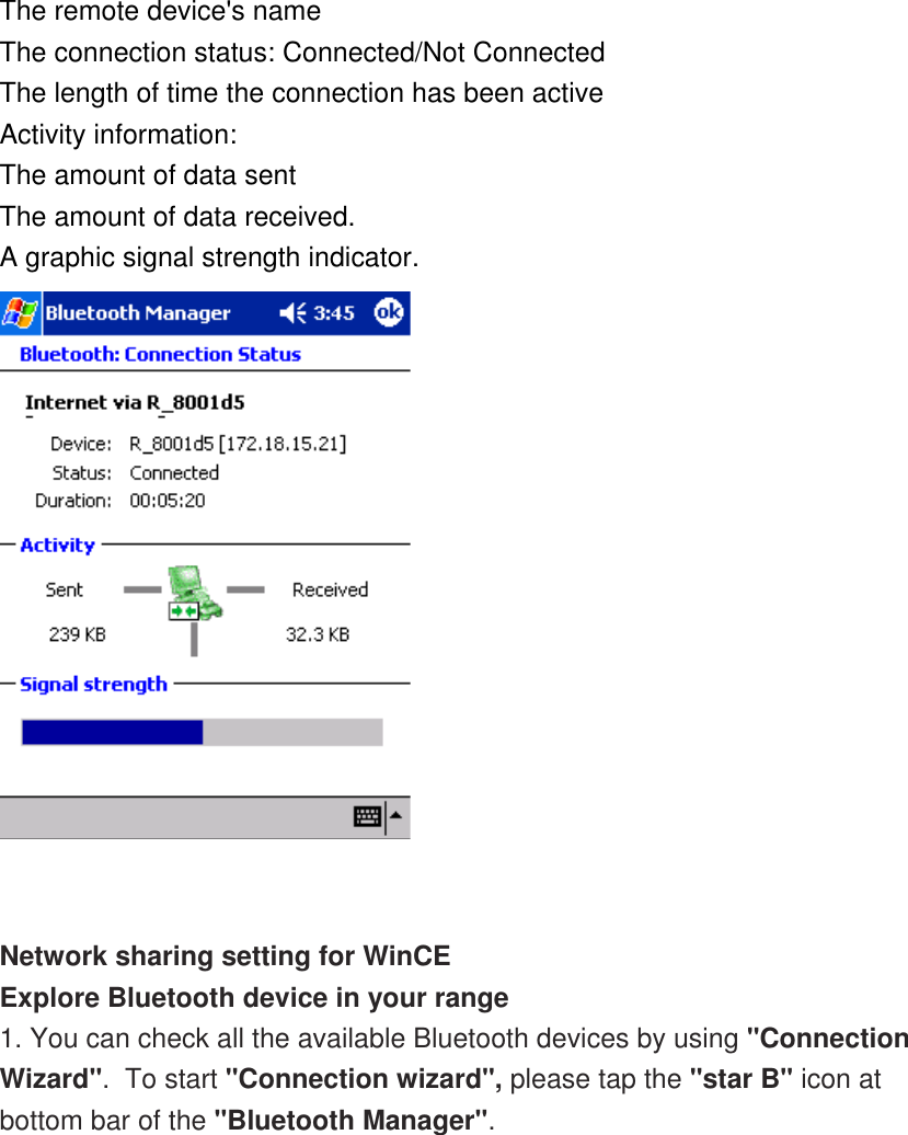 The remote device&apos;s name The connection status: Connected/Not Connected The length of time the connection has been active Activity information: The amount of data sent The amount of data received. A graphic signal strength indicator.    Network sharing setting for WinCE Explore Bluetooth device in your range 1. You can check all the available Bluetooth devices by using &quot;Connection Wizard&quot;.  To start &quot;Connection wizard&quot;, please tap the &quot;star B&quot; icon at bottom bar of the &quot;Bluetooth Manager&quot;. 