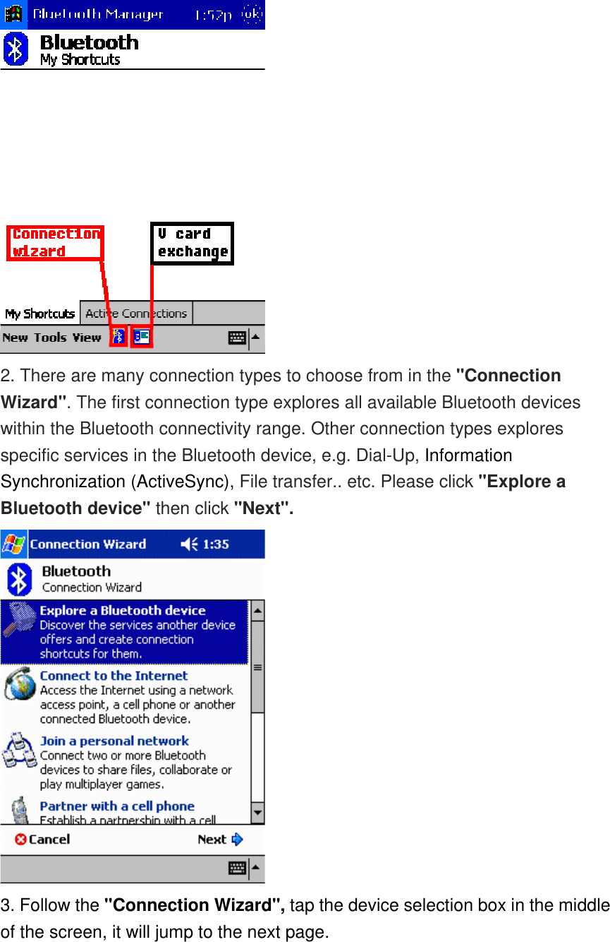  2. There are many connection types to choose from in the &quot;Connection Wizard&quot;. The first connection type explores all available Bluetooth devices within the Bluetooth connectivity range. Other connection types explores specific services in the Bluetooth device, e.g. Dial-Up, Information Synchronization (ActiveSync), File transfer.. etc. Please click &quot;Explore a Bluetooth device&quot; then click &quot;Next&quot;.  3. Follow the &quot;Connection Wizard&quot;, tap the device selection box in the middle of the screen, it will jump to the next page. 