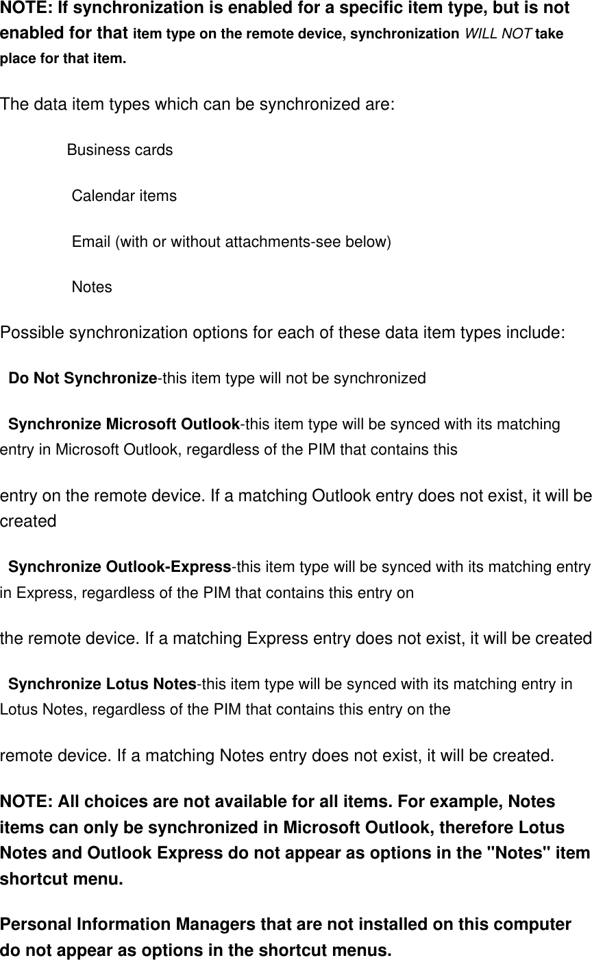 NOTE: If synchronization is enabled for a specific item type, but is not enabled for that item type on the remote device, synchronization WILL NOT take place for that item.   The data item types which can be synchronized are:               Business cards                Calendar items                Email (with or without attachments-see below)                Notes   Possible synchronization options for each of these data item types include:    Do Not Synchronize-this item type will not be synchronized    Synchronize Microsoft Outlook-this item type will be synced with its matching entry in Microsoft Outlook, regardless of the PIM that contains this   entry on the remote device. If a matching Outlook entry does not exist, it will be created    Synchronize Outlook-Express-this item type will be synced with its matching entry in Express, regardless of the PIM that contains this entry on   the remote device. If a matching Express entry does not exist, it will be created    Synchronize Lotus Notes-this item type will be synced with its matching entry in Lotus Notes, regardless of the PIM that contains this entry on the   remote device. If a matching Notes entry does not exist, it will be created.   NOTE: All choices are not available for all items. For example, Notes items can only be synchronized in Microsoft Outlook, therefore Lotus Notes and Outlook Express do not appear as options in the &quot;Notes&quot; item shortcut menu.   Personal Information Managers that are not installed on this computer do not appear as options in the shortcut menus.   