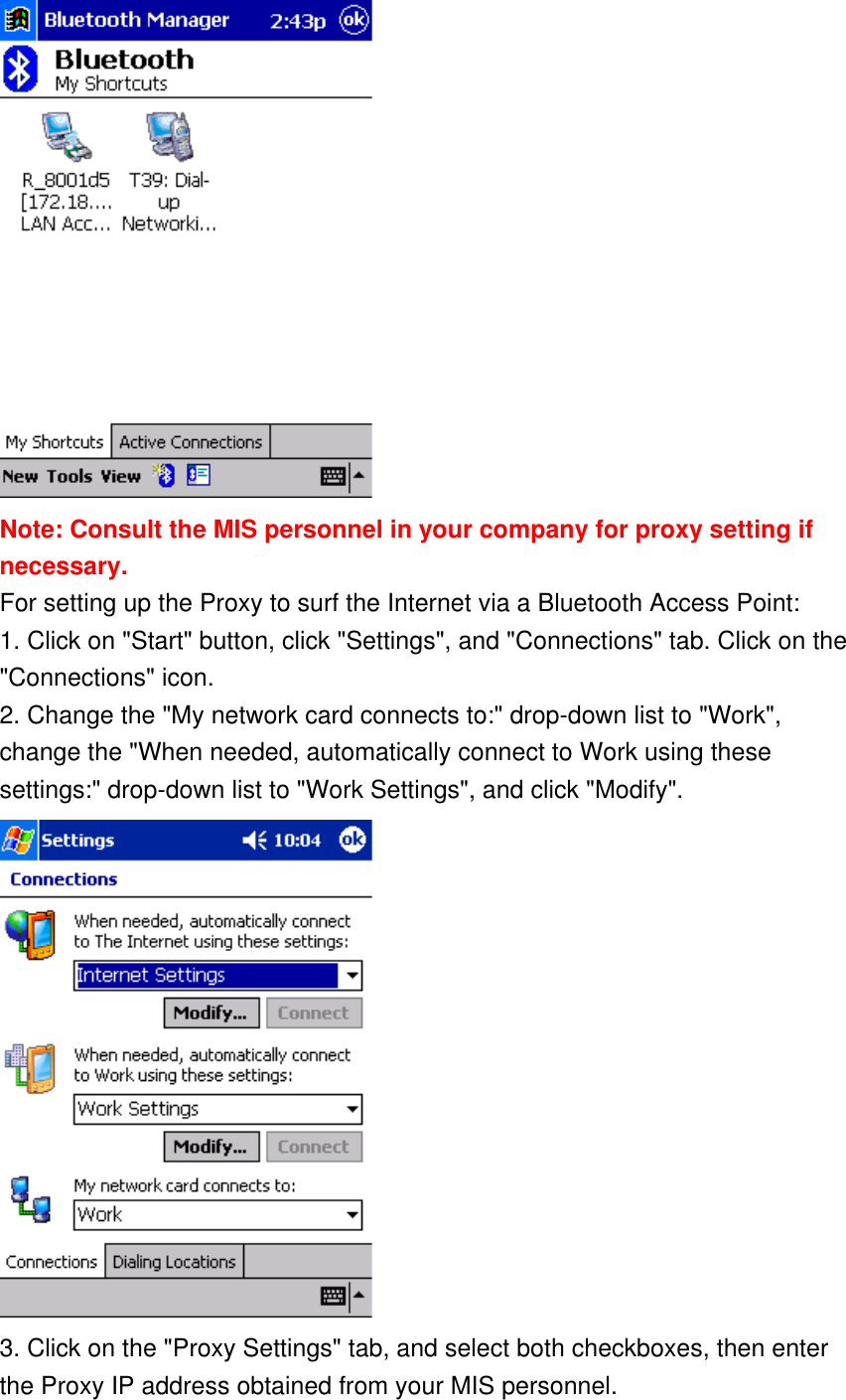  Note: Consult the MIS personnel in your company for proxy setting if necessary. For setting up the Proxy to surf the Internet via a Bluetooth Access Point: 1. Click on &quot;Start&quot; button, click &quot;Settings&quot;, and &quot;Connections&quot; tab. Click on the &quot;Connections&quot; icon. 2. Change the &quot;My network card connects to:&quot; drop-down list to &quot;Work&quot;, change the &quot;When needed, automatically connect to Work using these settings:&quot; drop-down list to &quot;Work Settings&quot;, and click &quot;Modify&quot;.  3. Click on the &quot;Proxy Settings&quot; tab, and select both checkboxes, then enter the Proxy IP address obtained from your MIS personnel. 