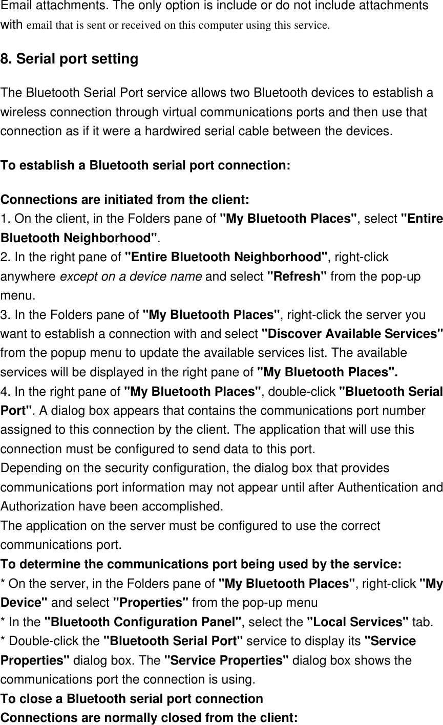 Email attachments. The only option is include or do not include attachments with email that is sent or received on this computer using this service. 8. Serial port setting  The Bluetooth Serial Port service allows two Bluetooth devices to establish a wireless connection through virtual communications ports and then use that connection as if it were a hardwired serial cable between the devices. To establish a Bluetooth serial port connection: Connections are initiated from the client: 1. On the client, in the Folders pane of &quot;My Bluetooth Places&quot;, select &quot;Entire Bluetooth Neighborhood&quot;. 2. In the right pane of &quot;Entire Bluetooth Neighborhood&quot;, right-click anywhere except on a device name and select &quot;Refresh&quot; from the pop-up menu. 3. In the Folders pane of &quot;My Bluetooth Places&quot;, right-click the server you want to establish a connection with and select &quot;Discover Available Services&quot; from the popup menu to update the available services list. The available services will be displayed in the right pane of &quot;My Bluetooth Places&quot;. 4. In the right pane of &quot;My Bluetooth Places&quot;, double-click &quot;Bluetooth Serial Port&quot;. A dialog box appears that contains the communications port number assigned to this connection by the client. The application that will use this connection must be configured to send data to this port. Depending on the security configuration, the dialog box that provides communications port information may not appear until after Authentication and Authorization have been accomplished. The application on the server must be configured to use the correct communications port. To determine the communications port being used by the service: * On the server, in the Folders pane of &quot;My Bluetooth Places&quot;, right-click &quot;My Device&quot; and select &quot;Properties&quot; from the pop-up menu * In the &quot;Bluetooth Configuration Panel&quot;, select the &quot;Local Services&quot; tab. * Double-click the &quot;Bluetooth Serial Port&quot; service to display its &quot;Service Properties&quot; dialog box. The &quot;Service Properties&quot; dialog box shows the communications port the connection is using. To close a Bluetooth serial port connection    Connections are normally closed from the client: 