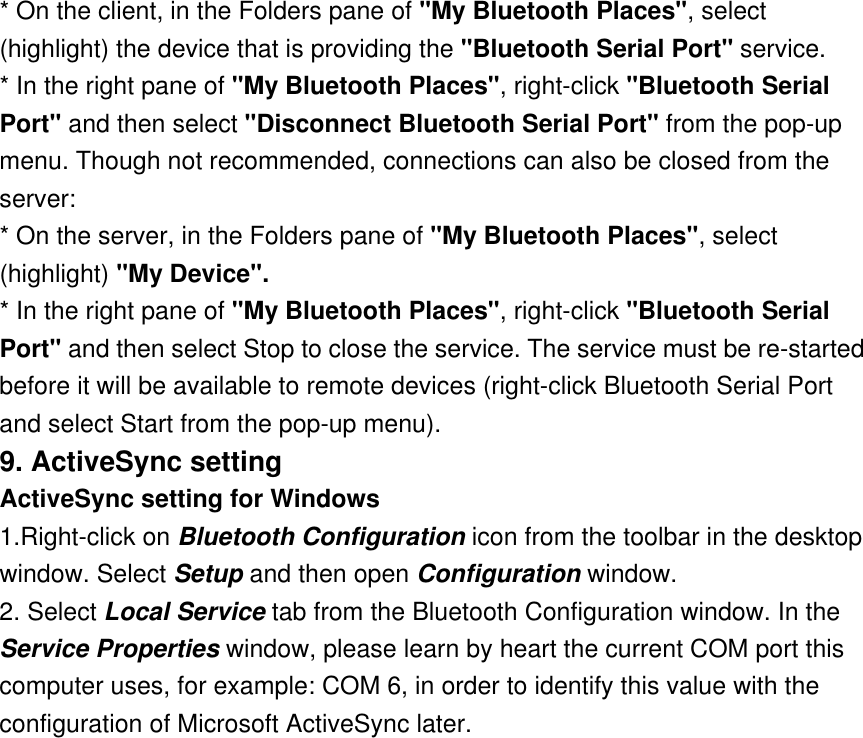 * On the client, in the Folders pane of &quot;My Bluetooth Places&quot;, select (highlight) the device that is providing the &quot;Bluetooth Serial Port&quot; service. * In the right pane of &quot;My Bluetooth Places&quot;, right-click &quot;Bluetooth Serial Port&quot; and then select &quot;Disconnect Bluetooth Serial Port&quot; from the pop-up menu. Though not recommended, connections can also be closed from the server: * On the server, in the Folders pane of &quot;My Bluetooth Places&quot;, select (highlight) &quot;My Device&quot;. * In the right pane of &quot;My Bluetooth Places&quot;, right-click &quot;Bluetooth Serial Port&quot; and then select Stop to close the service. The service must be re-started before it will be available to remote devices (right-click Bluetooth Serial Port and select Start from the pop-up menu). 9. ActiveSync setting  ActiveSync setting for Windows 1.Right-click on Bluetooth Configuration icon from the toolbar in the desktop window. Select Setup and then open Configuration window. 2. Select Local Service tab from the Bluetooth Configuration window. In the Service Properties window, please learn by heart the current COM port this computer uses, for example: COM 6, in order to identify this value with the configuration of Microsoft ActiveSync later. 