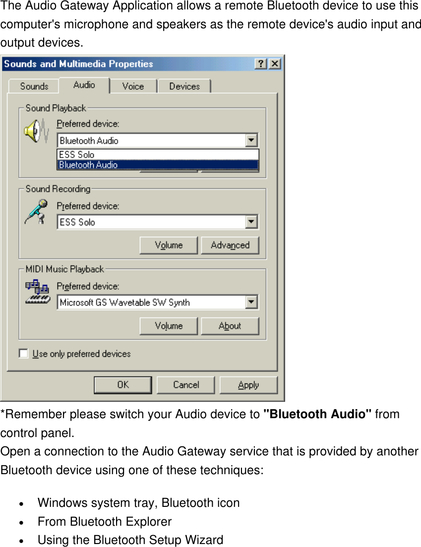 The Audio Gateway Application allows a remote Bluetooth device to use this computer&apos;s microphone and speakers as the remote device&apos;s audio input and output devices.  *Remember please switch your Audio device to &quot;Bluetooth Audio&quot; from control panel.  Open a connection to the Audio Gateway service that is provided by another Bluetooth device using one of these techniques: •  Windows system tray, Bluetooth icon •  From Bluetooth Explorer •  Using the Bluetooth Setup Wizard 