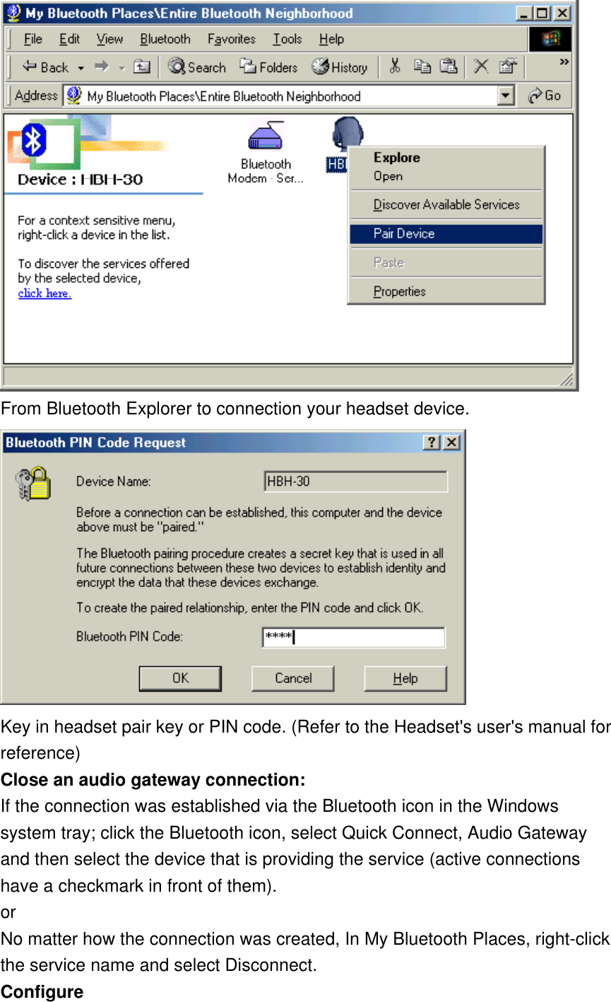  From Bluetooth Explorer to connection your headset device.   Key in headset pair key or PIN code. (Refer to the Headset&apos;s user&apos;s manual for reference)  Close an audio gateway connection: If the connection was established via the Bluetooth icon in the Windows system tray; click the Bluetooth icon, select Quick Connect, Audio Gateway and then select the device that is providing the service (active connections have a checkmark in front of them).  or No matter how the connection was created, In My Bluetooth Places, right-click the service name and select Disconnect. Configure 