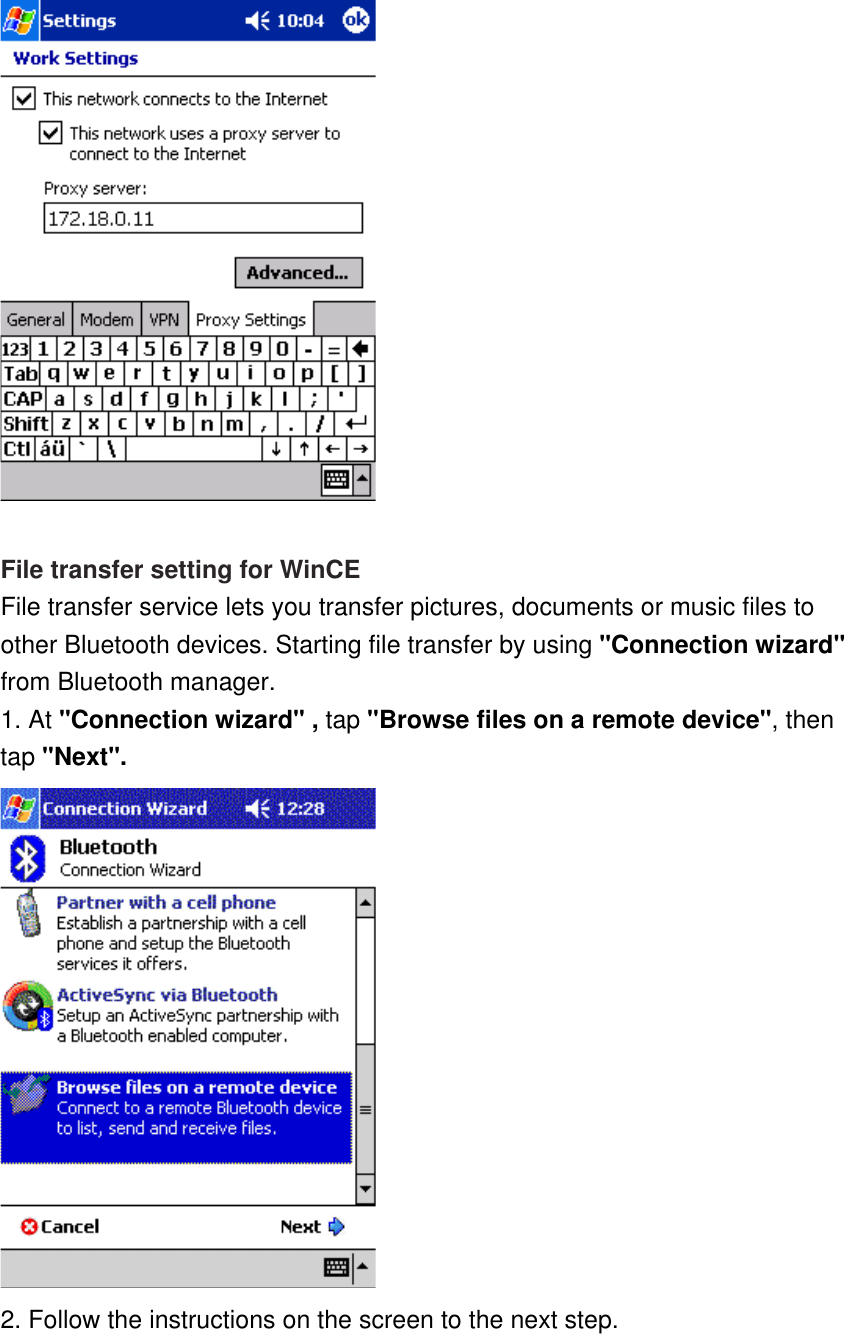     File transfer setting for WinCE File transfer service lets you transfer pictures, documents or music files to other Bluetooth devices. Starting file transfer by using &quot;Connection wizard&quot; from Bluetooth manager.   1. At &quot;Connection wizard&quot; , tap &quot;Browse files on a remote device&quot;, then tap &quot;Next&quot;.  2. Follow the instructions on the screen to the next step. 