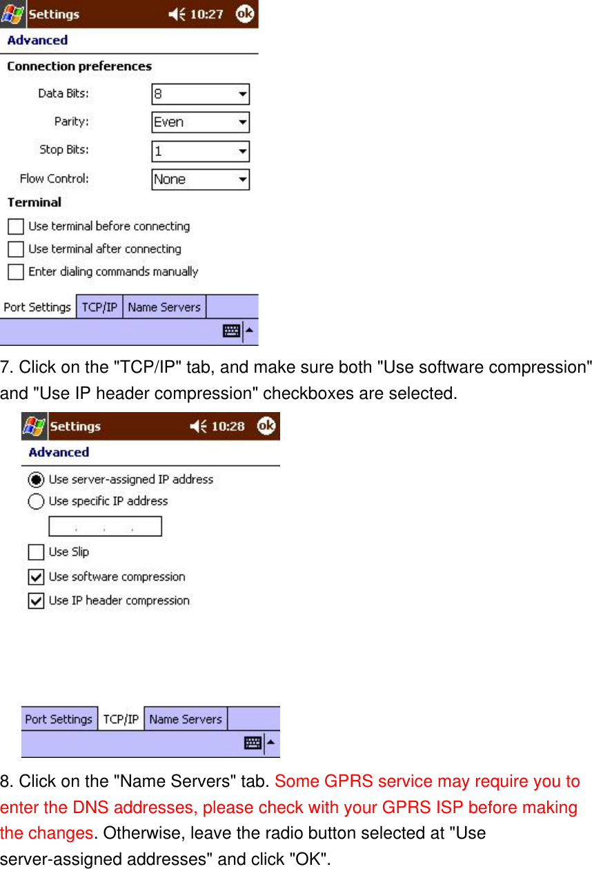  7. Click on the &quot;TCP/IP&quot; tab, and make sure both &quot;Use software compression&quot; and &quot;Use IP header compression&quot; checkboxes are selected.       8. Click on the &quot;Name Servers&quot; tab. Some GPRS service may require you to enter the DNS addresses, please check with your GPRS ISP before making the changes. Otherwise, leave the radio button selected at &quot;Use server-assigned addresses&quot; and click &quot;OK&quot;. 