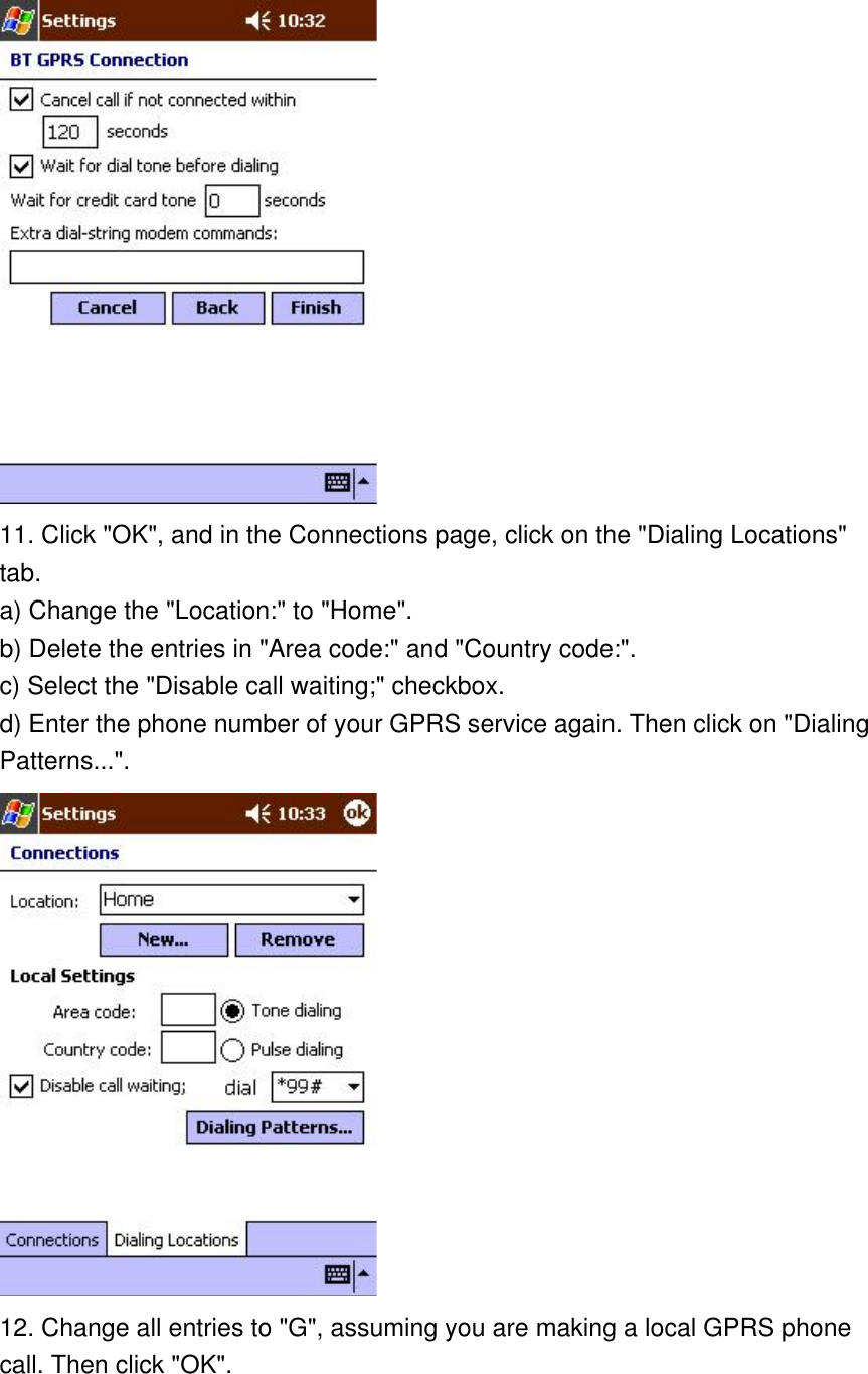  11. Click &quot;OK&quot;, and in the Connections page, click on the &quot;Dialing Locations&quot; tab.  a) Change the &quot;Location:&quot; to &quot;Home&quot;. b) Delete the entries in &quot;Area code:&quot; and &quot;Country code:&quot;. c) Select the &quot;Disable call waiting;&quot; checkbox. d) Enter the phone number of your GPRS service again. Then click on &quot;Dialing Patterns...&quot;.  12. Change all entries to &quot;G&quot;, assuming you are making a local GPRS phone call. Then click &quot;OK&quot;. 