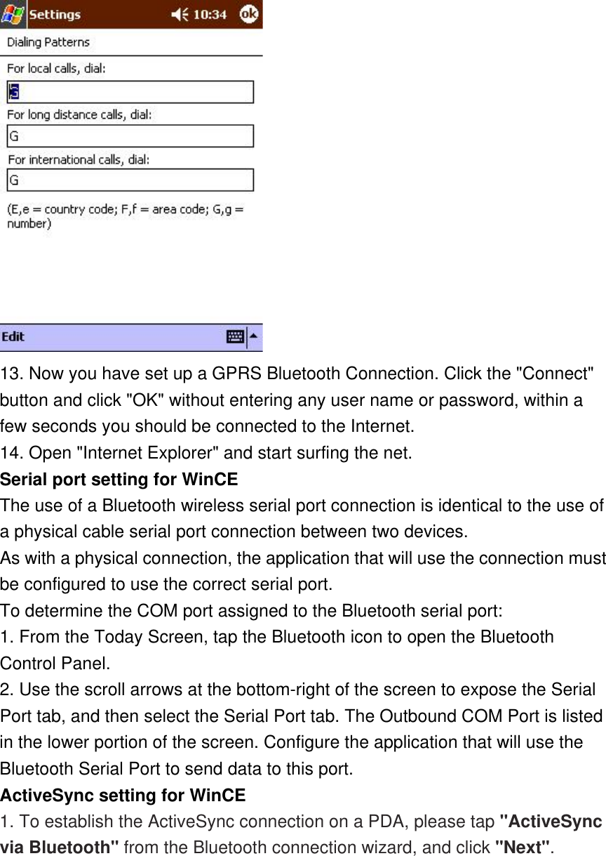  13. Now you have set up a GPRS Bluetooth Connection. Click the &quot;Connect&quot; button and click &quot;OK&quot; without entering any user name or password, within a few seconds you should be connected to the Internet.  14. Open &quot;Internet Explorer&quot; and start surfing the net. Serial port setting for WinCE The use of a Bluetooth wireless serial port connection is identical to the use of a physical cable serial port connection between two devices. As with a physical connection, the application that will use the connection must be configured to use the correct serial port. To determine the COM port assigned to the Bluetooth serial port: 1. From the Today Screen, tap the Bluetooth icon to open the Bluetooth Control Panel. 2. Use the scroll arrows at the bottom-right of the screen to expose the Serial Port tab, and then select the Serial Port tab. The Outbound COM Port is listed in the lower portion of the screen. Configure the application that will use the Bluetooth Serial Port to send data to this port. ActiveSync setting for WinCE 1. To establish the ActiveSync connection on a PDA, please tap &quot;ActiveSync via Bluetooth&quot; from the Bluetooth connection wizard, and click &quot;Next&quot;.  