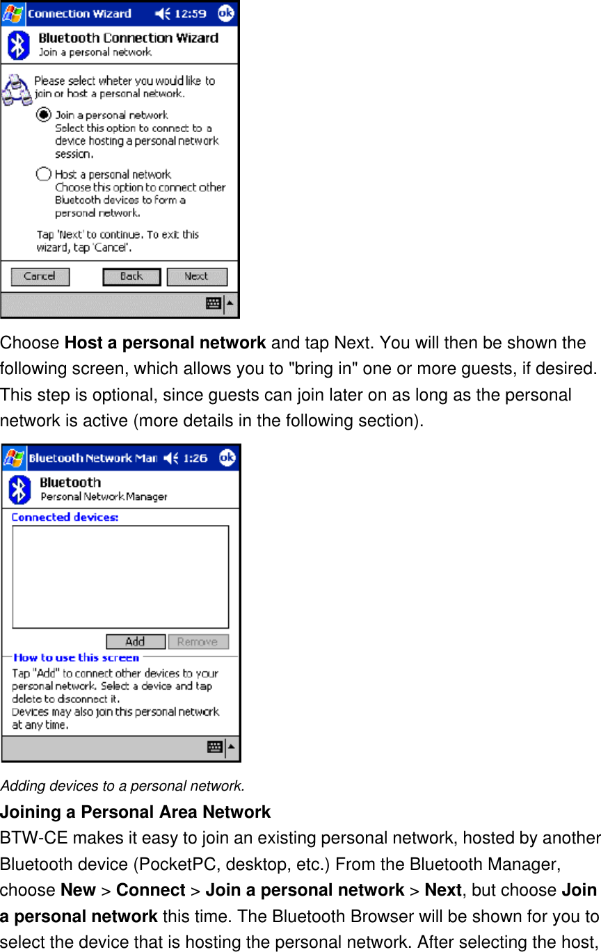  Choose Host a personal network and tap Next. You will then be shown the following screen, which allows you to &quot;bring in&quot; one or more guests, if desired. This step is optional, since guests can join later on as long as the personal network is active (more details in the following section).  Adding devices to a personal network. Joining a Personal Area Network BTW-CE makes it easy to join an existing personal network, hosted by another Bluetooth device (PocketPC, desktop, etc.) From the Bluetooth Manager, choose New &gt; Connect &gt; Join a personal network &gt; Next, but choose Join a personal network this time. The Bluetooth Browser will be shown for you to select the device that is hosting the personal network. After selecting the host, 