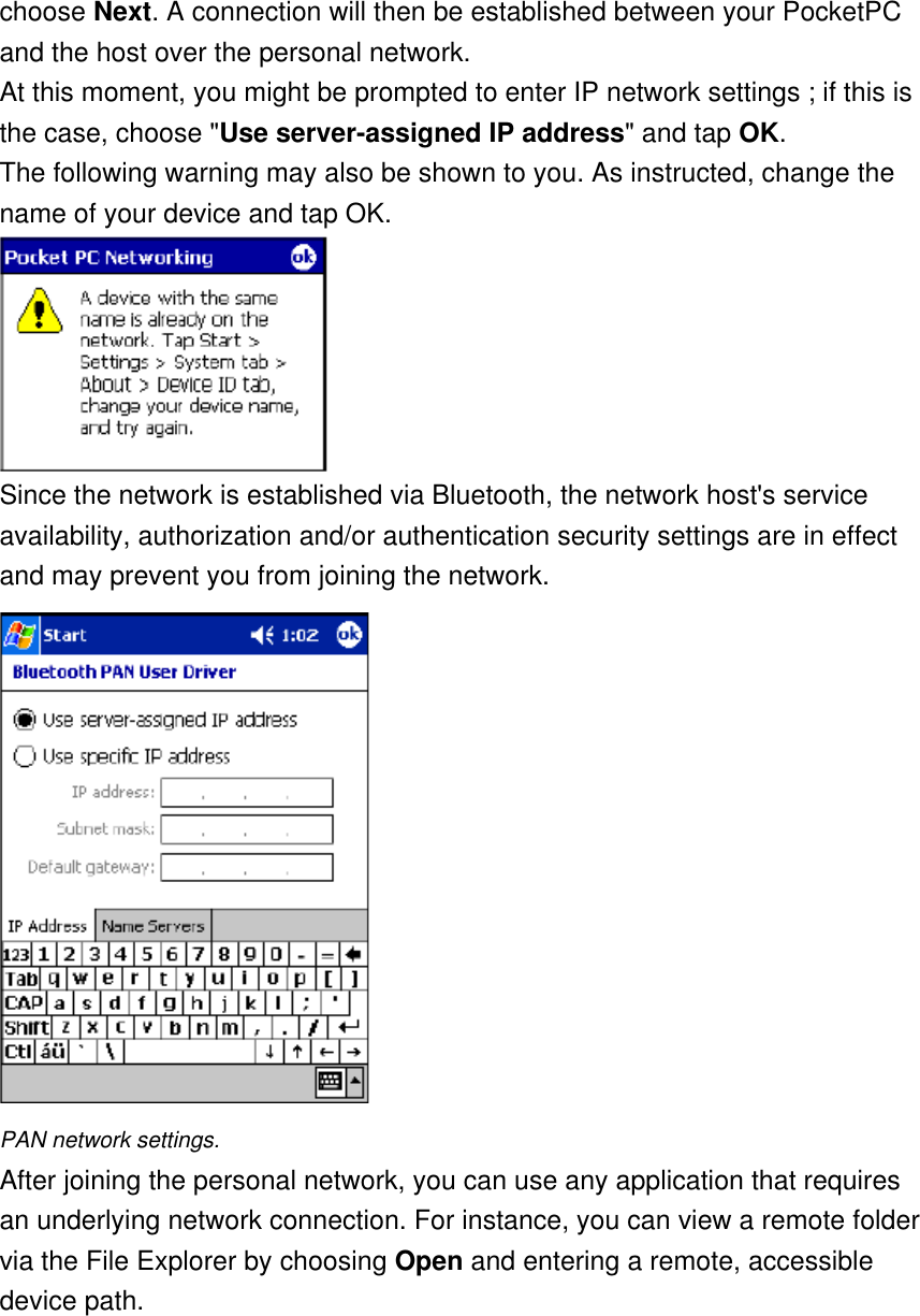 choose Next. A connection will then be established between your PocketPC and the host over the personal network. At this moment, you might be prompted to enter IP network settings ; if this is the case, choose &quot;Use server-assigned IP address&quot; and tap OK. The following warning may also be shown to you. As instructed, change the name of your device and tap OK.  Since the network is established via Bluetooth, the network host&apos;s service availability, authorization and/or authentication security settings are in effect and may prevent you from joining the network.  PAN network settings. After joining the personal network, you can use any application that requires an underlying network connection. For instance, you can view a remote folder via the File Explorer by choosing Open and entering a remote, accessible device path. 