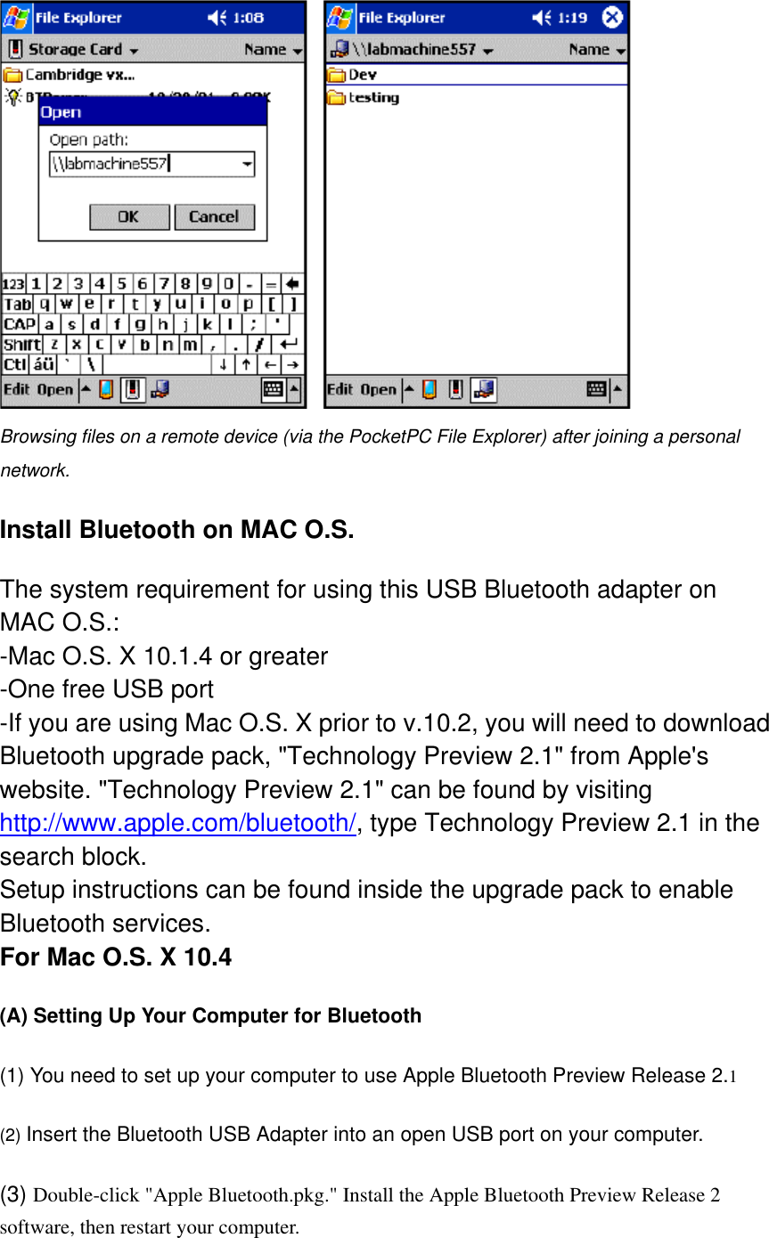  Browsing files on a remote device (via the PocketPC File Explorer) after joining a personal network. Install Bluetooth on MAC O.S. The system requirement for using this USB Bluetooth adapter on MAC O.S.: -Mac O.S. X 10.1.4 or greater  -One free USB port  -If you are using Mac O.S. X prior to v.10.2, you will need to download Bluetooth upgrade pack, &quot;Technology Preview 2.1&quot; from Apple&apos;s website. &quot;Technology Preview 2.1&quot; can be found by visiting http://www.apple.com/bluetooth/, type Technology Preview 2.1 in the search block.  Setup instructions can be found inside the upgrade pack to enable Bluetooth services. For Mac O.S. X 10.4 (A) Setting Up Your Computer for Bluetooth  (1) You need to set up your computer to use Apple Bluetooth Preview Release 2.1   (2) Insert the Bluetooth USB Adapter into an open USB port on your computer.   (3) Double-click &quot;Apple Bluetooth.pkg.&quot; Install the Apple Bluetooth Preview Release 2 software, then restart your computer. 