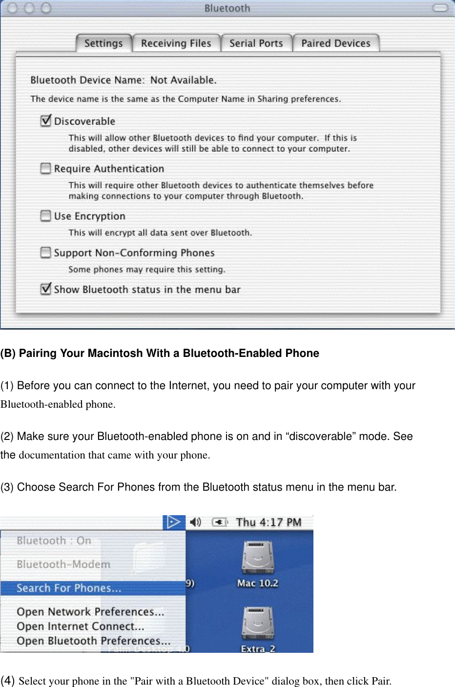  (B) Pairing Your Macintosh With a Bluetooth-Enabled Phone (1) Before you can connect to the Internet, you need to pair your computer with your Bluetooth-enabled phone. (2) Make sure your Bluetooth-enabled phone is on and in “discoverable” mode. See the documentation that came with your phone. (3) Choose Search For Phones from the Bluetooth status menu in the menu bar.  (4) Select your phone in the &quot;Pair with a Bluetooth Device&quot; dialog box, then click Pair. 