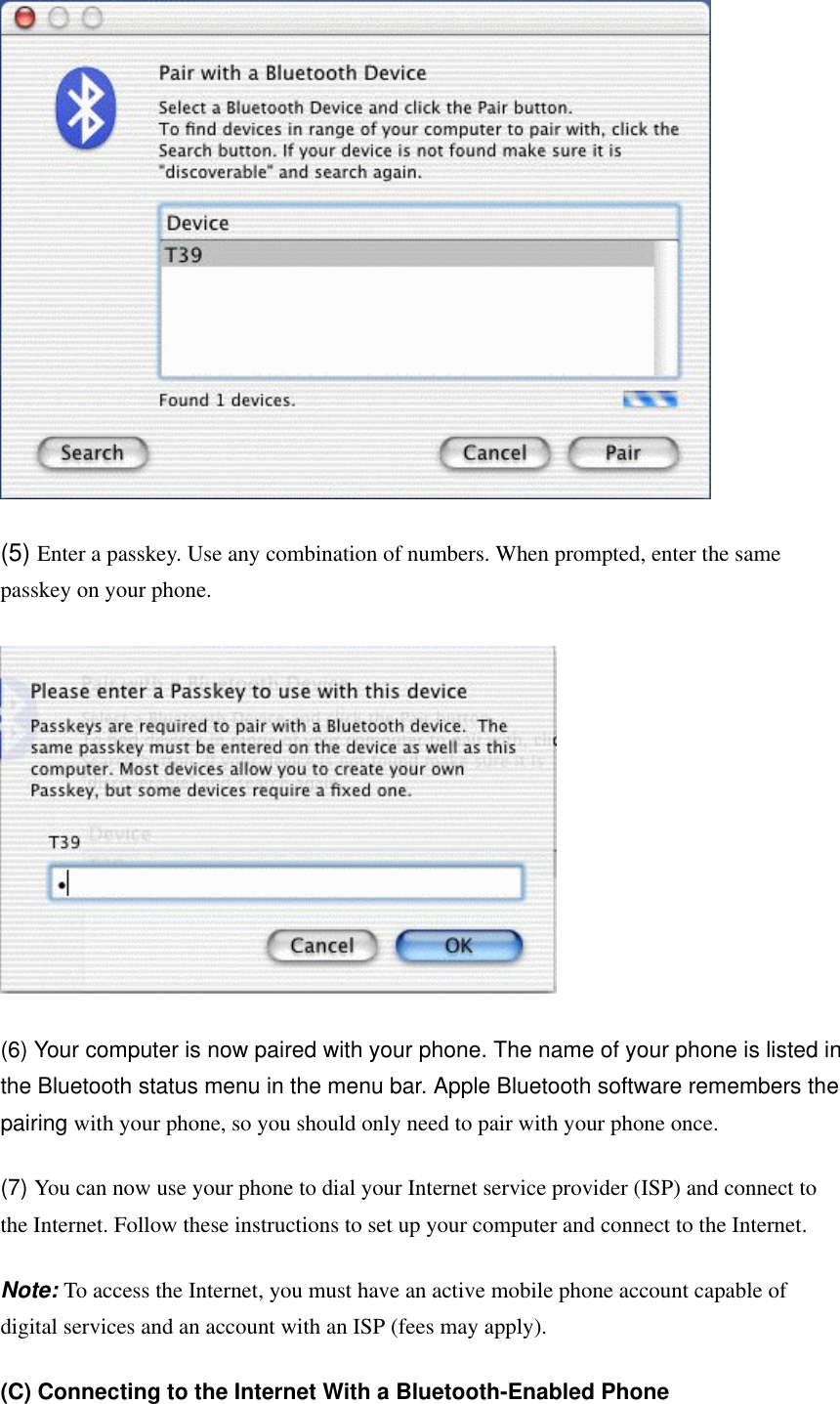  (5) Enter a passkey. Use any combination of numbers. When prompted, enter the same passkey on your phone.    (6) Your computer is now paired with your phone. The name of your phone is listed in the Bluetooth status menu in the menu bar. Apple Bluetooth software remembers the pairing with your phone, so you should only need to pair with your phone once. (7) You can now use your phone to dial your Internet service provider (ISP) and connect to the Internet. Follow these instructions to set up your computer and connect to the Internet.   Note: To access the Internet, you must have an active mobile phone account capable of digital services and an account with an ISP (fees may apply). (C) Connecting to the Internet With a Bluetooth-Enabled Phone  