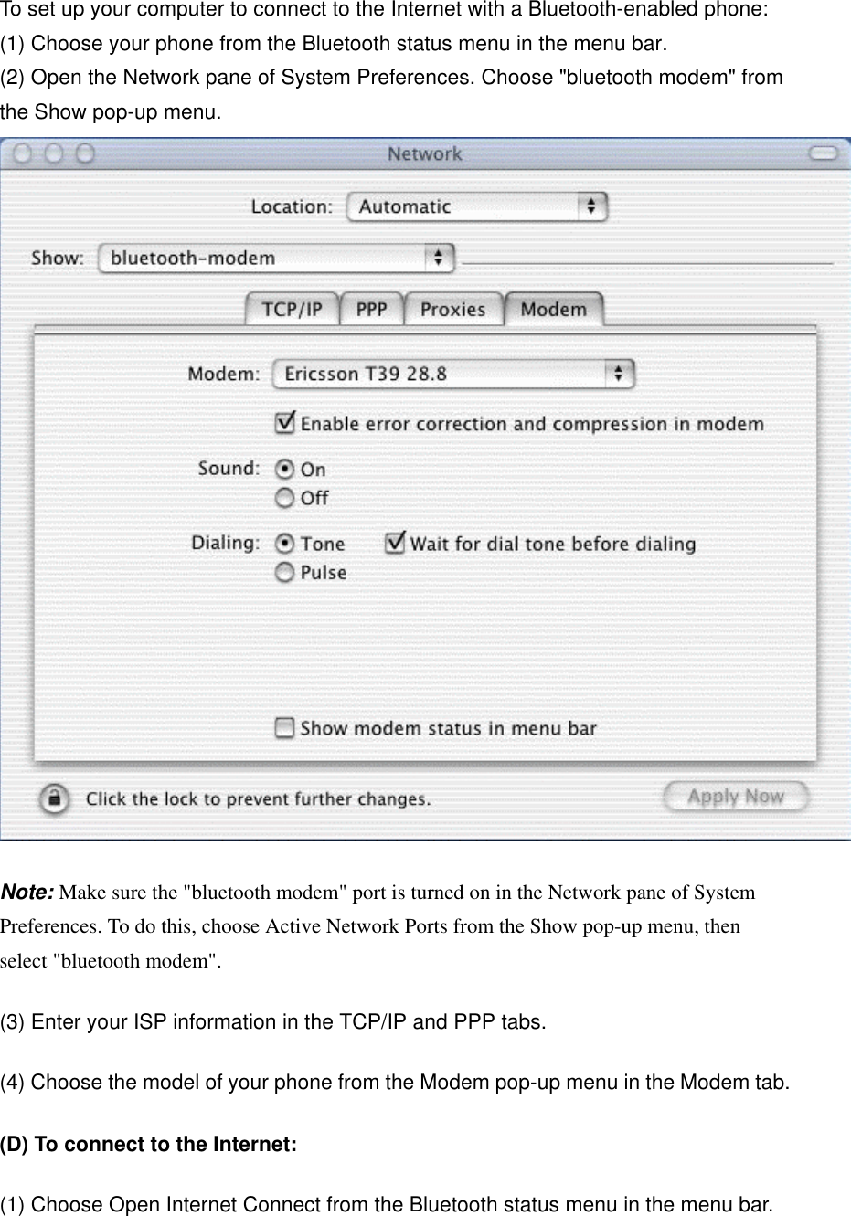 To set up your computer to connect to the Internet with a Bluetooth-enabled phone:  (1) Choose your phone from the Bluetooth status menu in the menu bar. (2) Open the Network pane of System Preferences. Choose &quot;bluetooth modem&quot; from the Show pop-up menu.  Note: Make sure the &quot;bluetooth modem&quot; port is turned on in the Network pane of System Preferences. To do this, choose Active Network Ports from the Show pop-up menu, then select &quot;bluetooth modem&quot;. (3) Enter your ISP information in the TCP/IP and PPP tabs. (4) Choose the model of your phone from the Modem pop-up menu in the Modem tab. (D) To connect to the Internet: (1) Choose Open Internet Connect from the Bluetooth status menu in the menu bar. 