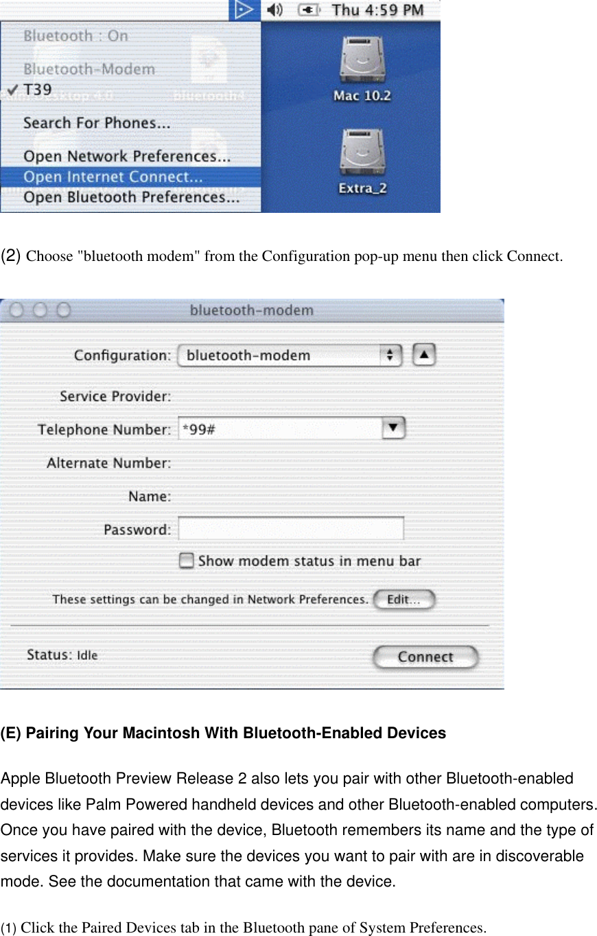  (2) Choose &quot;bluetooth modem&quot; from the Configuration pop-up menu then click Connect.  (E) Pairing Your Macintosh With Bluetooth-Enabled Devices  Apple Bluetooth Preview Release 2 also lets you pair with other Bluetooth-enabled devices like Palm Powered handheld devices and other Bluetooth-enabled computers. Once you have paired with the device, Bluetooth remembers its name and the type of services it provides. Make sure the devices you want to pair with are in discoverable mode. See the documentation that came with the device.   (1) Click the Paired Devices tab in the Bluetooth pane of System Preferences. 