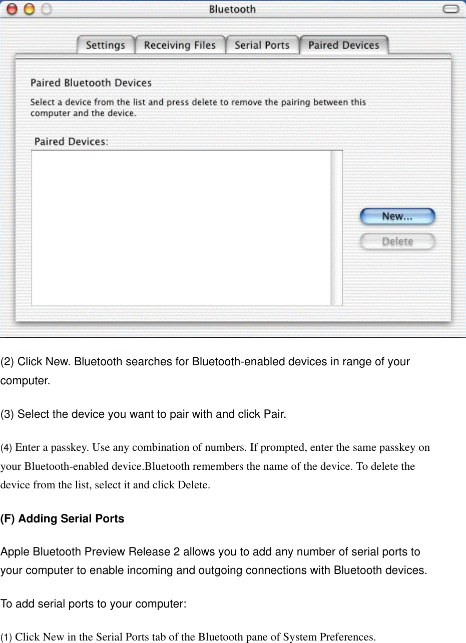  (2) Click New. Bluetooth searches for Bluetooth-enabled devices in range of your computer.   (3) Select the device you want to pair with and click Pair.   (4) Enter a passkey. Use any combination of numbers. If prompted, enter the same passkey on your Bluetooth-enabled device.Bluetooth remembers the name of the device. To delete the device from the list, select it and click Delete.   (F) Adding Serial Ports  Apple Bluetooth Preview Release 2 allows you to add any number of serial ports to your computer to enable incoming and outgoing connections with Bluetooth devices.   To add serial ports to your computer:   (1) Click New in the Serial Ports tab of the Bluetooth pane of System Preferences. 