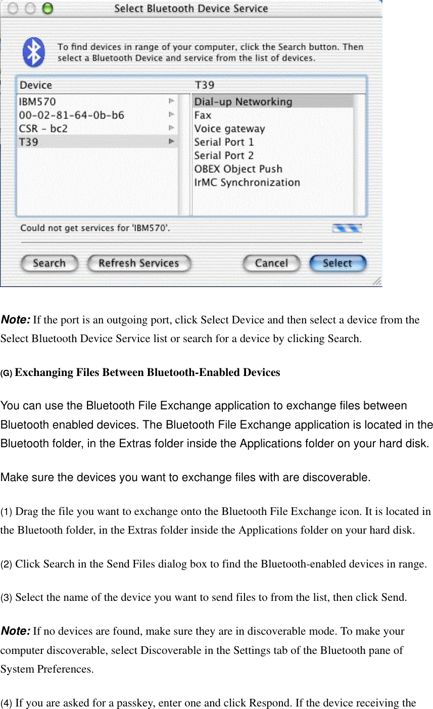  Note: If the port is an outgoing port, click Select Device and then select a device from the Select Bluetooth Device Service list or search for a device by clicking Search.   (G) Exchanging Files Between Bluetooth-Enabled Devices  You can use the Bluetooth File Exchange application to exchange files between Bluetooth enabled devices. The Bluetooth File Exchange application is located in the Bluetooth folder, in the Extras folder inside the Applications folder on your hard disk.   Make sure the devices you want to exchange files with are discoverable.   (1) Drag the file you want to exchange onto the Bluetooth File Exchange icon. It is located in the Bluetooth folder, in the Extras folder inside the Applications folder on your hard disk.   (2) Click Search in the Send Files dialog box to find the Bluetooth-enabled devices in range.   (3) Select the name of the device you want to send files to from the list, then click Send.   Note: If no devices are found, make sure they are in discoverable mode. To make your computer discoverable, select Discoverable in the Settings tab of the Bluetooth pane of System Preferences.   (4) If you are asked for a passkey, enter one and click Respond. If the device receiving the 