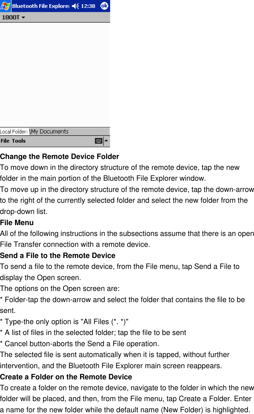  Change the Remote Device Folder To move down in the directory structure of the remote device, tap the new folder in the main portion of the Bluetooth File Explorer window. To move up in the directory structure of the remote device, tap the down-arrow to the right of the currently selected folder and select the new folder from the drop-down list. File Menu All of the following instructions in the subsections assume that there is an open File Transfer connection with a remote device. Send a File to the Remote Device To send a file to the remote device, from the File menu, tap Send a File to display the Open screen. The options on the Open screen are: * Folder-tap the down-arrow and select the folder that contains the file to be sent. * Type-the only option is &quot;All Files (*. *)&quot; * A list of files in the selected folder; tap the file to be sent * Cancel button-aborts the Send a File operation. The selected file is sent automatically when it is tapped, without further intervention, and the Bluetooth File Explorer main screen reappears. Create a Folder on the Remote Device To create a folder on the remote device, navigate to the folder in which the new folder will be placed, and then, from the File menu, tap Create a Folder. Enter a name for the new folder while the default name (New Folder) is highlighted. 