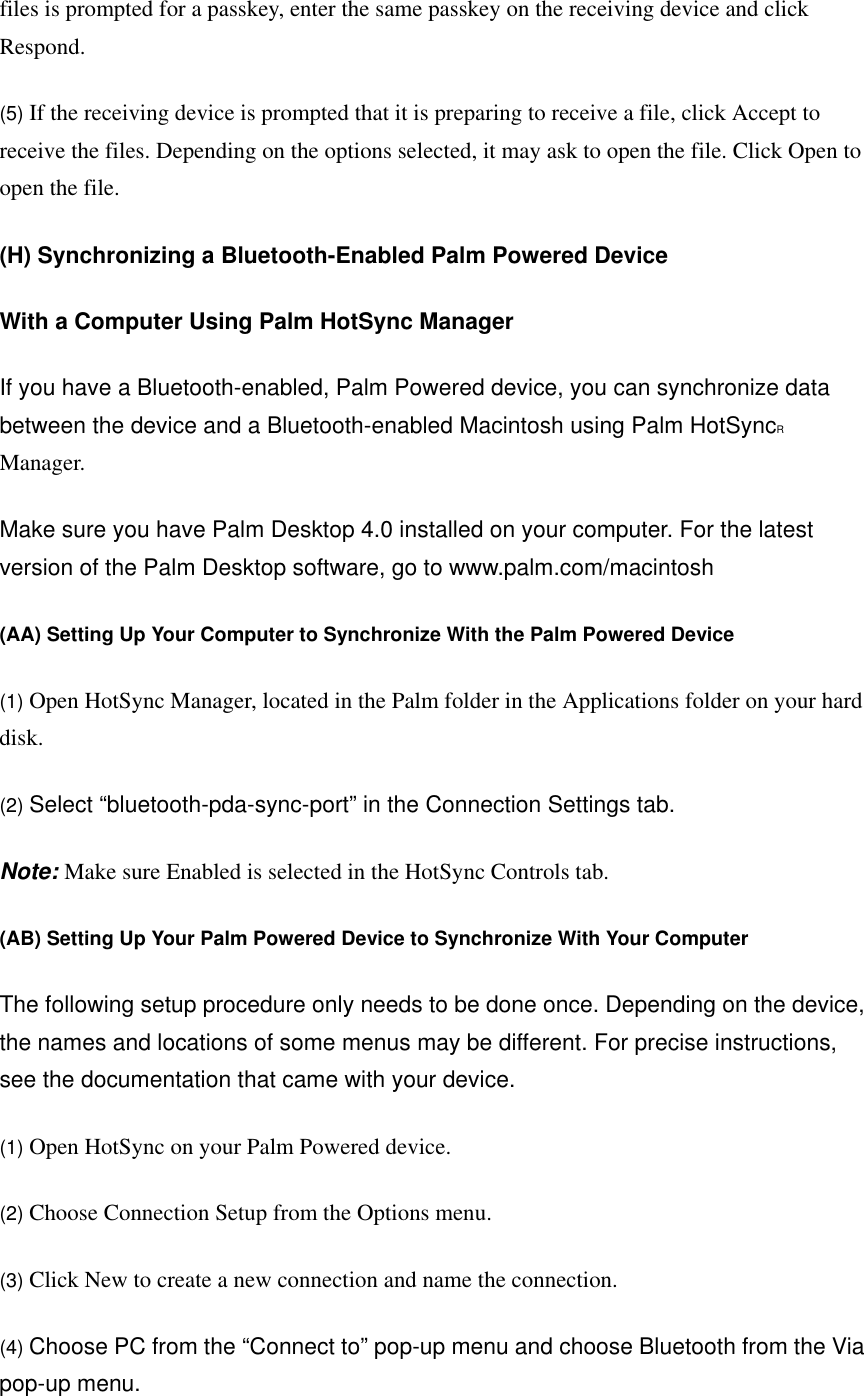 files is prompted for a passkey, enter the same passkey on the receiving device and click Respond.   (5) If the receiving device is prompted that it is preparing to receive a file, click Accept to receive the files. Depending on the options selected, it may ask to open the file. Click Open to open the file.   (H) Synchronizing a Bluetooth-Enabled Palm Powered Device With a Computer Using Palm HotSync Manager  If you have a Bluetooth-enabled, Palm Powered device, you can synchronize data between the device and a Bluetooth-enabled Macintosh using Palm HotSyncR Manager.   Make sure you have Palm Desktop 4.0 installed on your computer. For the latest version of the Palm Desktop software, go to www.palm.com/macintosh   (AA) Setting Up Your Computer to Synchronize With the Palm Powered Device  (1) Open HotSync Manager, located in the Palm folder in the Applications folder on your hard disk.   (2) Select “bluetooth-pda-sync-port” in the Connection Settings tab.   Note: Make sure Enabled is selected in the HotSync Controls tab.   (AB) Setting Up Your Palm Powered Device to Synchronize With Your Computer  The following setup procedure only needs to be done once. Depending on the device, the names and locations of some menus may be different. For precise instructions, see the documentation that came with your device.   (1) Open HotSync on your Palm Powered device.   (2) Choose Connection Setup from the Options menu.   (3) Click New to create a new connection and name the connection.   (4) Choose PC from the “Connect to” pop-up menu and choose Bluetooth from the Via pop-up menu.   