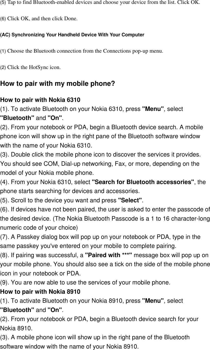 (5) Tap to find Bluetooth-enabled devices and choose your device from the list. Click OK.   (6) Click OK, and then click Done.   (AC) Synchronizing Your Handheld Device With Your Computer  (1) Choose the Bluetooth connection from the Connections pop-up menu.   (2) Click the HotSync icon.  How to pair with my mobile phone? How to pair with Nokia 6310 (1). To activate Bluetooth on your Nokia 6310, press &quot;Menu&quot;, select &quot;Bluetooth&quot; and &quot;On&quot;. (2). From your notebook or PDA, begin a Bluetooth device search. A mobile phone icon will show up in the right pane of the Bluetooth software window with the name of your Nokia 6310. (3). Double click the mobile phone icon to discover the services it provides. You should see COM, Dial-up networking, Fax, or more, depending on the model of your Nokia mobile phone. (4). From your Nokia 6310, select &quot;Search for Bluetooth accessories&quot;, the phone starts searching for devices and accessories. (5). Scroll to the device you want and press &quot;Select&quot;. (6). If devices have not been paired, the user is asked to enter the passcode of the desired device. (The Nokia Bluetooth Passcode is a 1 to 16 character-long numeric code of your choice) (7). A Passkey dialog box will pop up on your notebook or PDA, type in the same passkey you&apos;ve entered on your mobile to complete pairing. (8). If pairing was successful, a &quot;Paired with ***&quot; message box will pop up on your mobile phone. You should also see a tick on the side of the mobile phone icon in your notebook or PDA. (9). You are now able to use the services of your mobile phone. How to pair with Nokia 8910 (1). To activate Bluetooth on your Nokia 8910, press &quot;Menu&quot;, select &quot;Bluetooth&quot; and &quot;On&quot;. (2). From your notebook or PDA, begin a Bluetooth device search for your Nokia 8910. (3). A mobile phone icon will show up in the right pane of the Bluetooth software window with the name of your Nokia 8910. 