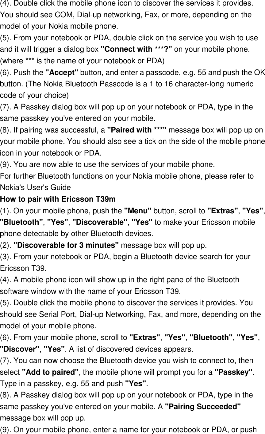 (4). Double click the mobile phone icon to discover the services it provides. You should see COM, Dial-up networking, Fax, or more, depending on the model of your Nokia mobile phone. (5). From your notebook or PDA, double click on the service you wish to use and it will trigger a dialog box &quot;Connect with ***?&quot; on your mobile phone. (where *** is the name of your notebook or PDA) (6). Push the &quot;Accept&quot; button, and enter a passcode, e.g. 55 and push the OK button. (The Nokia Bluetooth Passcode is a 1 to 16 character-long numeric code of your choice) (7). A Passkey dialog box will pop up on your notebook or PDA, type in the same passkey you&apos;ve entered on your mobile. (8). If pairing was successful, a &quot;Paired with ***&quot; message box will pop up on your mobile phone. You should also see a tick on the side of the mobile phone icon in your notebook or PDA. (9). You are now able to use the services of your mobile phone. For further Bluetooth functions on your Nokia mobile phone, please refer to Nokia&apos;s User&apos;s Guide How to pair with Ericsson T39m (1). On your mobile phone, push the &quot;Menu&quot; button, scroll to &quot;Extras&quot;, &quot;Yes&quot;, &quot;Bluetooth&quot;, &quot;Yes&quot;, &quot;Discoverable&quot;, &quot;Yes&quot; to make your Ericsson mobile phone detectable by other Bluetooth devices. (2). &quot;Discoverable for 3 minutes&quot; message box will pop up. (3). From your notebook or PDA, begin a Bluetooth device search for your Ericsson T39. (4). A mobile phone icon will show up in the right pane of the Bluetooth software window with the name of your Ericsson T39. (5). Double click the mobile phone to discover the services it provides. You should see Serial Port, Dial-up Networking, Fax, and more, depending on the model of your mobile phone. (6). From your mobile phone, scroll to &quot;Extras&quot;, &quot;Yes&quot;, &quot;Bluetooth&quot;, &quot;Yes&quot;, &quot;Discover&quot;, &quot;Yes&quot;. A list of discovered devices appears. (7). You can now choose the Bluetooth device you wish to connect to, then select &quot;Add to paired&quot;, the mobile phone will prompt you for a &quot;Passkey&quot;. Type in a passkey, e.g. 55 and push &quot;Yes&quot;. (8). A Passkey dialog box will pop up on your notebook or PDA, type in the same passkey you&apos;ve entered on your mobile. A &quot;Pairing Succeeded&quot; message box will pop up. (9). On your mobile phone, enter a name for your notebook or PDA, or push 